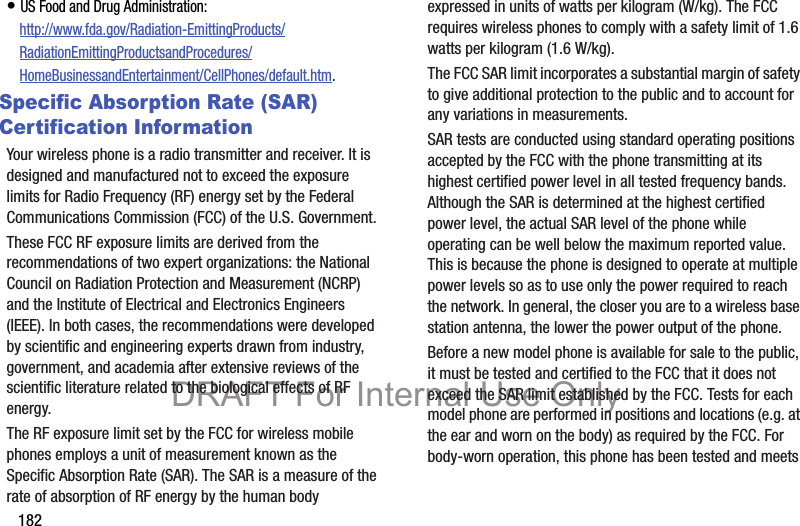 182• US Food and Drug Administration: http://www.fda.gov/Radiation-EmittingProducts/RadiationEmittingProductsandProcedures/HomeBusinessandEntertainment/CellPhones/default.htm.Specific Absorption Rate (SAR) Certification InformationYour wireless phone is a radio transmitter and receiver. It is designed and manufactured not to exceed the exposure limits for Radio Frequency (RF) energy set by the Federal Communications Commission (FCC) of the U.S. Government.These FCC RF exposure limits are derived from the recommendations of two expert organizations: the National Council on Radiation Protection and Measurement (NCRP) and the Institute of Electrical and Electronics Engineers (IEEE). In both cases, the recommendations were developed by scientific and engineering experts drawn from industry, government, and academia after extensive reviews of the scientific literature related to the biological effects of RF energy.The RF exposure limit set by the FCC for wireless mobile phones employs a unit of measurement known as the Specific Absorption Rate (SAR). The SAR is a measure of the rate of absorption of RF energy by the human body expressed in units of watts per kilogram (W/kg). The FCC requires wireless phones to comply with a safety limit of 1.6 watts per kilogram (1.6 W/kg).The FCC SAR limit incorporates a substantial margin of safety to give additional protection to the public and to account for any variations in measurements.SAR tests are conducted using standard operating positions accepted by the FCC with the phone transmitting at its highest certified power level in all tested frequency bands. Although the SAR is determined at the highest certified power level, the actual SAR level of the phone while operating can be well below the maximum reported value. This is because the phone is designed to operate at multiple power levels so as to use only the power required to reach the network. In general, the closer you are to a wireless base station antenna, the lower the power output of the phone.Before a new model phone is available for sale to the public, it must be tested and certified to the FCC that it does not exceed the SAR limit established by the FCC. Tests for each model phone are performed in positions and locations (e.g. at the ear and worn on the body) as required by the FCC. For body-worn operation, this phone has been tested and meets DRAFT For Internal Use Only