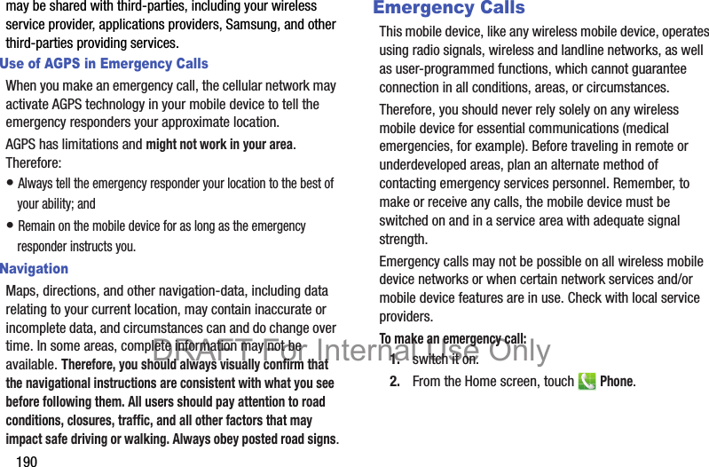 190may be shared with third-parties, including your wireless service provider, applications providers, Samsung, and other third-parties providing services.Use of AGPS in Emergency CallsWhen you make an emergency call, the cellular network may activate AGPS technology in your mobile device to tell the emergency responders your approximate location.AGPS has limitations and might not work in your area. Therefore:• Always tell the emergency responder your location to the best of your ability; and• Remain on the mobile device for as long as the emergency responder instructs you.NavigationMaps, directions, and other navigation-data, including data relating to your current location, may contain inaccurate or incomplete data, and circumstances can and do change over time. In some areas, complete information may not be available. Therefore, you should always visually confirm that the navigational instructions are consistent with what you see before following them. All users should pay attention to road conditions, closures, traffic, and all other factors that may impact safe driving or walking. Always obey posted road signs.Emergency CallsThis mobile device, like any wireless mobile device, operates using radio signals, wireless and landline networks, as well as user-programmed functions, which cannot guarantee connection in all conditions, areas, or circumstances. Therefore, you should never rely solely on any wireless mobile device for essential communications (medical emergencies, for example). Before traveling in remote or underdeveloped areas, plan an alternate method of contacting emergency services personnel. Remember, to make or receive any calls, the mobile device must be switched on and in a service area with adequate signal strength.Emergency calls may not be possible on all wireless mobile device networks or when certain network services and/or mobile device features are in use. Check with local service providers.To make an emergency call:1. switch it on.2. From the Home screen, touch   Phone.DRAFT For Internal Use Only