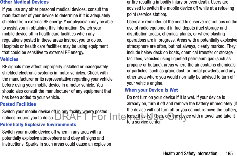 Health and Safety Information       195Other Medical DevicesIf you use any other personal medical devices, consult the manufacturer of your device to determine if it is adequately shielded from external RF energy. Your physician may be able to assist you in obtaining this information. Switch your mobile device off in health care facilities when any regulations posted in these areas instruct you to do so. Hospitals or health care facilities may be using equipment that could be sensitive to external RF energy.VehiclesRF signals may affect improperly installed or inadequately shielded electronic systems in motor vehicles. Check with the manufacturer or its representative regarding your vehicle before using your mobile device in a motor vehicle. You should also consult the manufacturer of any equipment that has been added to your vehicle.Posted FacilitiesSwitch your mobile device off in any facility where posted notices require you to do so.Potentially Explosive EnvironmentsSwitch your mobile device off when in any area with a potentially explosive atmosphere and obey all signs and instructions. Sparks in such areas could cause an explosion or fire resulting in bodily injury or even death. Users are advised to switch the mobile device off while at a refueling point (service station). Users are reminded of the need to observe restrictions on the use of radio equipment in fuel depots (fuel storage and distribution areas), chemical plants, or where blasting operations are in progress. Areas with a potentially explosive atmosphere are often, but not always, clearly marked. They include below deck on boats, chemical transfer or storage facilities, vehicles using liquefied petroleum gas (such as propane or butane), areas where the air contains chemicals or particles, such as grain, dust, or metal powders, and any other area where you would normally be advised to turn off your vehicle engine.When your Device is WetDo not turn on your device if it is wet. If your device is already on, turn it off and remove the battery immediately (if the device will not turn off or you cannot remove the battery, leave it as-is). Then, dry the device with a towel and take it to a service center.DRAFT For Internal Use Only