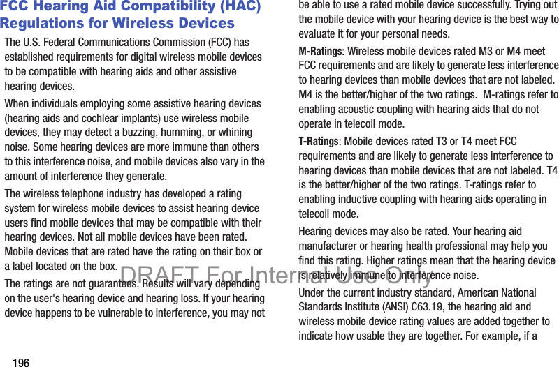 196FCC Hearing Aid Compatibility (HAC) Regulations for Wireless DevicesThe U.S. Federal Communications Commission (FCC) has established requirements for digital wireless mobile devices to be compatible with hearing aids and other assistive hearing devices.When individuals employing some assistive hearing devices (hearing aids and cochlear implants) use wireless mobile devices, they may detect a buzzing, humming, or whining noise. Some hearing devices are more immune than others to this interference noise, and mobile devices also vary in the amount of interference they generate.The wireless telephone industry has developed a rating system for wireless mobile devices to assist hearing device users find mobile devices that may be compatible with their hearing devices. Not all mobile devices have been rated. Mobile devices that are rated have the rating on their box or a label located on the box.The ratings are not guarantees. Results will vary depending on the user&apos;s hearing device and hearing loss. If your hearing device happens to be vulnerable to interference, you may not be able to use a rated mobile device successfully. Trying out the mobile device with your hearing device is the best way to evaluate it for your personal needs.M-Ratings: Wireless mobile devices rated M3 or M4 meet FCC requirements and are likely to generate less interference to hearing devices than mobile devices that are not labeled. M4 is the better/higher of the two ratings.  M-ratings refer to enabling acoustic coupling with hearing aids that do not operate in telecoil mode.T-Ratings: Mobile devices rated T3 or T4 meet FCC requirements and are likely to generate less interference to hearing devices than mobile devices that are not labeled. T4 is the better/higher of the two ratings. T-ratings refer to enabling inductive coupling with hearing aids operating in telecoil mode.Hearing devices may also be rated. Your hearing aid manufacturer or hearing health professional may help you find this rating. Higher ratings mean that the hearing device is relatively immune to interference noise. Under the current industry standard, American National Standards Institute (ANSI) C63.19, the hearing aid and wireless mobile device rating values are added together to indicate how usable they are together. For example, if a DRAFT For Internal Use Only