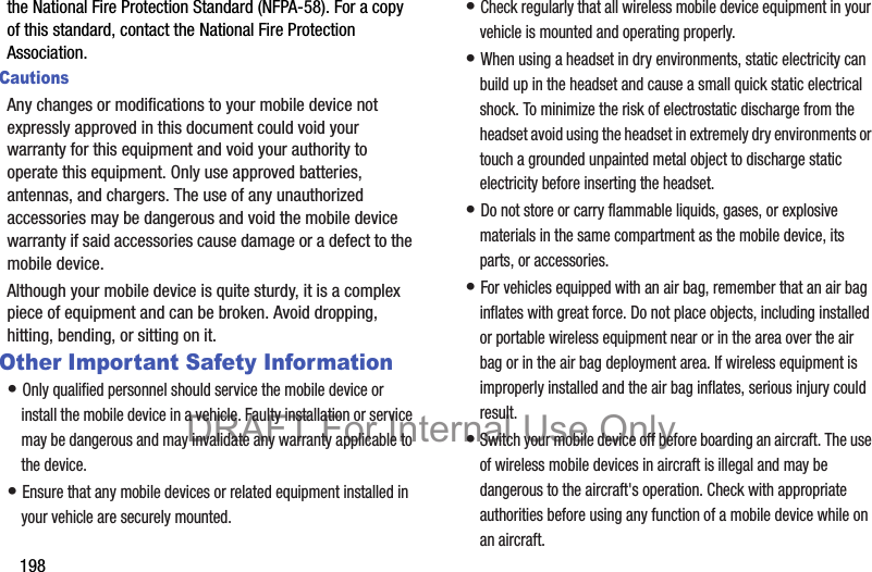 198the National Fire Protection Standard (NFPA-58). For a copy of this standard, contact the National Fire Protection Association.CautionsAny changes or modifications to your mobile device not expressly approved in this document could void your warranty for this equipment and void your authority to operate this equipment. Only use approved batteries, antennas, and chargers. The use of any unauthorized accessories may be dangerous and void the mobile device warranty if said accessories cause damage or a defect to the mobile device. Although your mobile device is quite sturdy, it is a complex piece of equipment and can be broken. Avoid dropping, hitting, bending, or sitting on it.Other Important Safety Information• Only qualified personnel should service the mobile device or install the mobile device in a vehicle. Faulty installation or service may be dangerous and may invalidate any warranty applicable to the device.• Ensure that any mobile devices or related equipment installed in your vehicle are securely mounted.• Check regularly that all wireless mobile device equipment in your vehicle is mounted and operating properly.• When using a headset in dry environments, static electricity can build up in the headset and cause a small quick static electrical shock. To minimize the risk of electrostatic discharge from the headset avoid using the headset in extremely dry environments or touch a grounded unpainted metal object to discharge static electricity before inserting the headset.• Do not store or carry flammable liquids, gases, or explosive materials in the same compartment as the mobile device, its parts, or accessories.• For vehicles equipped with an air bag, remember that an air bag inflates with great force. Do not place objects, including installed or portable wireless equipment near or in the area over the air bag or in the air bag deployment area. If wireless equipment is improperly installed and the air bag inflates, serious injury could result.• Switch your mobile device off before boarding an aircraft. The use of wireless mobile devices in aircraft is illegal and may be dangerous to the aircraft&apos;s operation. Check with appropriate authorities before using any function of a mobile device while on an aircraft.DRAFT For Internal Use Only