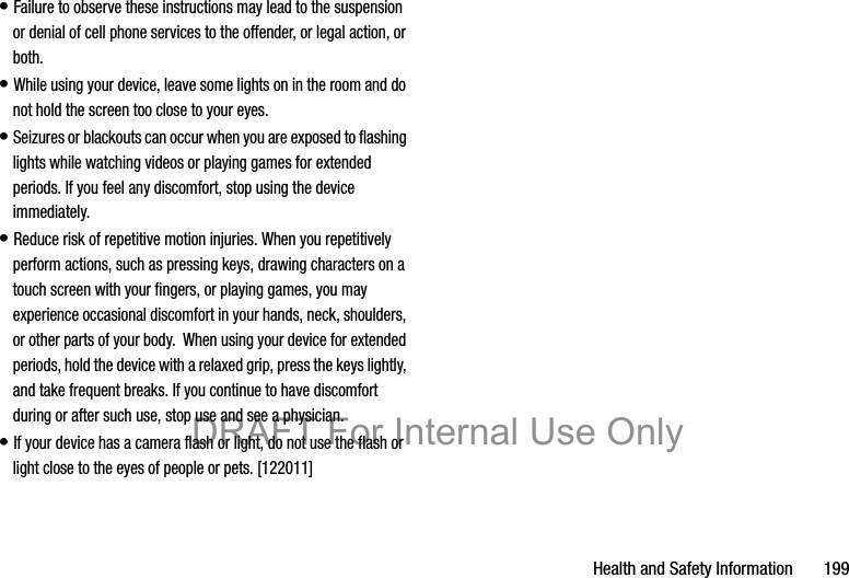 Health and Safety Information       199• Failure to observe these instructions may lead to the suspension or denial of cell phone services to the offender, or legal action, or both.• While using your device, leave some lights on in the room and do not hold the screen too close to your eyes.• Seizures or blackouts can occur when you are exposed to flashing lights while watching videos or playing games for extended periods. If you feel any discomfort, stop using the device immediately.• Reduce risk of repetitive motion injuries. When you repetitively perform actions, such as pressing keys, drawing characters on a touch screen with your fingers, or playing games, you may experience occasional discomfort in your hands, neck, shoulders, or other parts of your body.  When using your device for extended periods, hold the device with a relaxed grip, press the keys lightly, and take frequent breaks. If you continue to have discomfort during or after such use, stop use and see a physician.• If your device has a camera flash or light, do not use the flash or light close to the eyes of people or pets. [122011]DRAFT For Internal Use Only