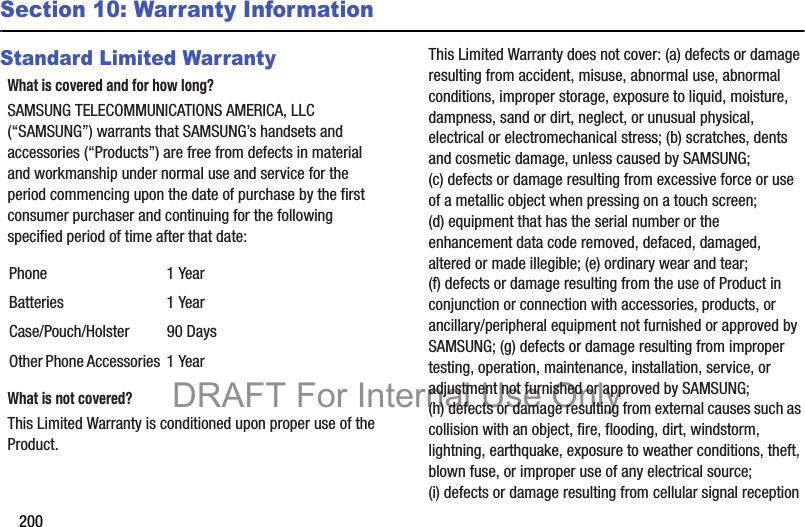 200Section 10: Warranty InformationStandard Limited WarrantyWhat is covered and for how long?SAMSUNG TELECOMMUNICATIONS AMERICA, LLC (“SAMSUNG”) warrants that SAMSUNG’s handsets and accessories (“Products”) are free from defects in material and workmanship under normal use and service for the period commencing upon the date of purchase by the first consumer purchaser and continuing for the following specified period of time after that date:What is not covered?This Limited Warranty is conditioned upon proper use of the Product. This Limited Warranty does not cover: (a) defects or damage resulting from accident, misuse, abnormal use, abnormal conditions, improper storage, exposure to liquid, moisture, dampness, sand or dirt, neglect, or unusual physical, electrical or electromechanical stress; (b) scratches, dents and cosmetic damage, unless caused by SAMSUNG; (c) defects or damage resulting from excessive force or use of a metallic object when pressing on a touch screen; (d) equipment that has the serial number or the enhancement data code removed, defaced, damaged, altered or made illegible; (e) ordinary wear and tear; (f) defects or damage resulting from the use of Product in conjunction or connection with accessories, products, or ancillary/peripheral equipment not furnished or approved by SAMSUNG; (g) defects or damage resulting from improper testing, operation, maintenance, installation, service, or adjustment not furnished or approved by SAMSUNG; (h) defects or damage resulting from external causes such as collision with an object, fire, flooding, dirt, windstorm, lightning, earthquake, exposure to weather conditions, theft, blown fuse, or improper use of any electrical source; (i) defects or damage resulting from cellular signal reception Phone 1 YearBatteries 1 YearCase/Pouch/Holster 90 DaysOther Phone Accessories 1 YearDRAFT For Internal Use Only