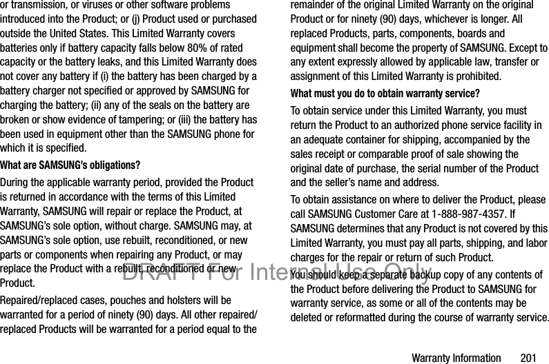 Warranty Information       201or transmission, or viruses or other software problems introduced into the Product; or (j) Product used or purchased outside the United States. This Limited Warranty covers batteries only if battery capacity falls below 80% of rated capacity or the battery leaks, and this Limited Warranty does not cover any battery if (i) the battery has been charged by a battery charger not specified or approved by SAMSUNG for charging the battery; (ii) any of the seals on the battery are broken or show evidence of tampering; or (iii) the battery has been used in equipment other than the SAMSUNG phone for which it is specified.What are SAMSUNG’s obligations?During the applicable warranty period, provided the Product is returned in accordance with the terms of this Limited Warranty, SAMSUNG will repair or replace the Product, at SAMSUNG’s sole option, without charge. SAMSUNG may, at SAMSUNG’s sole option, use rebuilt, reconditioned, or new parts or components when repairing any Product, or may replace the Product with a rebuilt, reconditioned or new Product. Repaired/replaced cases, pouches and holsters will be warranted for a period of ninety (90) days. All other repaired/replaced Products will be warranted for a period equal to the remainder of the original Limited Warranty on the original Product or for ninety (90) days, whichever is longer. All replaced Products, parts, components, boards and equipment shall become the property of SAMSUNG. Except to any extent expressly allowed by applicable law, transfer or assignment of this Limited Warranty is prohibited.What must you do to obtain warranty service?To obtain service under this Limited Warranty, you must return the Product to an authorized phone service facility in an adequate container for shipping, accompanied by the sales receipt or comparable proof of sale showing the original date of purchase, the serial number of the Product and the seller’s name and address. To obtain assistance on where to deliver the Product, please call SAMSUNG Customer Care at 1-888-987-4357. If SAMSUNG determines that any Product is not covered by this Limited Warranty, you must pay all parts, shipping, and labor charges for the repair or return of such Product.You should keep a separate backup copy of any contents of the Product before delivering the Product to SAMSUNG for warranty service, as some or all of the contents may be deleted or reformatted during the course of warranty service.DRAFT For Internal Use Only