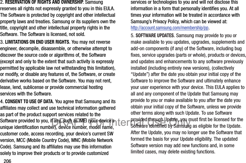 2062. RESERVATION OF RIGHTS AND OWNERSHIP. Samsung reserves all rights not expressly granted to you in this EULA. The Software is protected by copyright and other intellectual property laws and treaties. Samsung or its suppliers own the title, copyright and other intellectual property rights in the Software. The Software is licensed, not sold.3. LIMITATIONS ON END USER RIGHTS. You may not reverse engineer, decompile, disassemble, or otherwise attempt to discover the source code or algorithms of, the Software (except and only to the extent that such activity is expressly permitted by applicable law not withstanding this limitation), or modify, or disable any features of, the Software, or create derivative works based on the Software. You may not rent, lease, lend, sublicense or provide commercial hosting services with the Software.4. CONSENT TO USE OF DATA. You agree that Samsung and its affiliates may collect and use technical information gathered as part of the product support services related to the Software provided to you, if any, such as IMEI (your device’s unique identification number), device number, model name, customer code, access recording, your device’s current SW version, MCC (Mobile Country Code), MNC (Mobile Network Code). Samsung and its affiliates may use this information solely to improve their products or to provide customized services or technologies to you and will not disclose this information in a form that personally identifies you. At all times your information will be treated in accordance with Samsung’s Privacy Policy, which can be viewed at: http://account.samsung.com/membership/pp.5. SOFTWARE UPDATES. Samsung may provide to you or make available to you updates, upgrades, supplements and add-on components (if any) of the Software, including bug fixes, service upgrades (parts or whole), products or devices, and updates and enhancements to any software previously installed (including entirely new versions), (collectively “Update”) after the date you obtain your initial copy of the Software to improve the Software and ultimately enhance your user experience with your device. This EULA applies to all and any component of the Update that Samsung may provide to you or make available to you after the date you obtain your initial copy of the Software, unless we provide other terms along with such Update. To use Software provided through Update, you must first be licensed for the Software identified by Samsung as eligible for the Update. After the Update, you may no longer use the Software that formed the basis for your Update eligibility. The updated Software version may add new functions and, in some limited cases, may delete existing functions.DRAFT For Internal Use Only