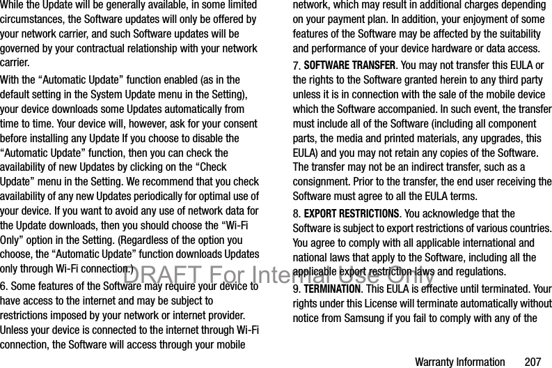 Warranty Information       207While the Update will be generally available, in some limited circumstances, the Software updates will only be offered by your network carrier, and such Software updates will be governed by your contractual relationship with your network carrier.With the “Automatic Update” function enabled (as in the default setting in the System Update menu in the Setting), your device downloads some Updates automatically from time to time. Your device will, however, ask for your consent before installing any Update If you choose to disable the “Automatic Update” function, then you can check the availability of new Updates by clicking on the “Check Update” menu in the Setting. We recommend that you check availability of any new Updates periodically for optimal use of your device. If you want to avoid any use of network data for the Update downloads, then you should choose the “Wi-Fi Only” option in the Setting. (Regardless of the option you choose, the “Automatic Update” function downloads Updates only through Wi-Fi connection.)6. Some features of the Software may require your device to have access to the internet and may be subject to restrictions imposed by your network or internet provider. Unless your device is connected to the internet through Wi-Fi connection, the Software will access through your mobile network, which may result in additional charges depending on your payment plan. In addition, your enjoyment of some features of the Software may be affected by the suitability and performance of your device hardware or data access.7. SOFTWARE TRANSFER. You may not transfer this EULA or the rights to the Software granted herein to any third party unless it is in connection with the sale of the mobile device which the Software accompanied. In such event, the transfer must include all of the Software (including all component parts, the media and printed materials, any upgrades, this EULA) and you may not retain any copies of the Software. The transfer may not be an indirect transfer, such as a consignment. Prior to the transfer, the end user receiving the Software must agree to all the EULA terms.8. EXPORT RESTRICTIONS. You acknowledge that the Software is subject to export restrictions of various countries. You agree to comply with all applicable international and national laws that apply to the Software, including all the applicable export restriction laws and regulations.9. TERMINATION. This EULA is effective until terminated. Your rights under this License will terminate automatically without notice from Samsung if you fail to comply with any of the DRAFT For Internal Use Only