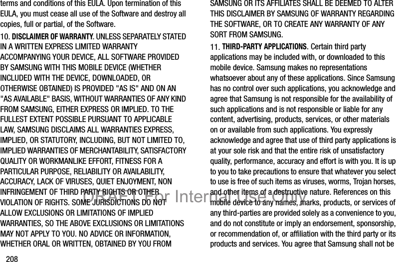 208terms and conditions of this EULA. Upon termination of this EULA, you must cease all use of the Software and destroy all copies, full or partial, of the Software.10. DISCLAIMER OF WARRANTY. UNLESS SEPARATELY STATED IN A WRITTEN EXPRESS LIMITED WARRANTY ACCOMPANYING YOUR DEVICE, ALL SOFTWARE PROVIDED BY SAMSUNG WITH THIS MOBILE DEVICE (WHETHER INCLUDED WITH THE DEVICE, DOWNLOADED, OR OTHERWISE OBTAINED) IS PROVIDED &quot;AS IS&quot; AND ON AN &quot;AS AVAILABLE&quot; BASIS, WITHOUT WARRANTIES OF ANY KIND FROM SAMSUNG, EITHER EXPRESS OR IMPLIED. TO THE FULLEST EXTENT POSSIBLE PURSUANT TO APPLICABLE LAW, SAMSUNG DISCLAIMS ALL WARRANTIES EXPRESS, IMPLIED, OR STATUTORY, INCLUDING, BUT NOT LIMITED TO, IMPLIED WARRANTIES OF MERCHANTABILITY, SATISFACTORY QUALITY OR WORKMANLIKE EFFORT, FITNESS FOR A PARTICULAR PURPOSE, RELIABILITY OR AVAILABILITY, ACCURACY, LACK OF VIRUSES, QUIET ENJOYMENT, NON INFRINGEMENT OF THIRD PARTY RIGHTS OR OTHER VIOLATION OF RIGHTS. SOME JURISDICTIONS DO NOT ALLOW EXCLUSIONS OR LIMITATIONS OF IMPLIED WARRANTIES, SO THE ABOVE EXCLUSIONS OR LIMITATIONS MAY NOT APPLY TO YOU. NO ADVICE OR INFORMATION, WHETHER ORAL OR WRITTEN, OBTAINED BY YOU FROM SAMSUNG OR ITS AFFILIATES SHALL BE DEEMED TO ALTER THIS DISCLAIMER BY SAMSUNG OF WARRANTY REGARDING THE SOFTWARE, OR TO CREATE ANY WARRANTY OF ANY SORT FROM SAMSUNG. 11. THIRD-PARTY APPLICATIONS. Certain third party applications may be included with, or downloaded to this mobile device. Samsung makes no representations whatsoever about any of these applications. Since Samsung has no control over such applications, you acknowledge and agree that Samsung is not responsible for the availability of such applications and is not responsible or liable for any content, advertising, products, services, or other materials on or available from such applications. You expressly acknowledge and agree that use of third party applications is at your sole risk and that the entire risk of unsatisfactory quality, performance, accuracy and effort is with you. It is up to you to take precautions to ensure that whatever you select to use is free of such items as viruses, worms, Trojan horses, and other items of a destructive nature. References on this mobile device to any names, marks, products, or services of any third-parties are provided solely as a convenience to you, and do not constitute or imply an endorsement, sponsorship, or recommendation of, or affiliation with the third party or its products and services. You agree that Samsung shall not be DRAFT For Internal Use Only