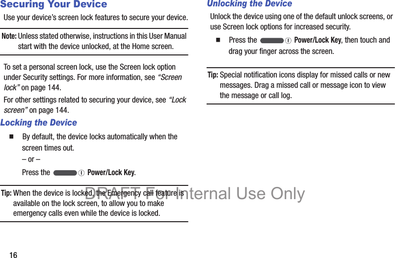 16Securing Your DeviceUse your device’s screen lock features to secure your device.Note: Unless stated otherwise, instructions in this User Manual start with the device unlocked, at the Home screen.To set a personal screen lock, use the Screen lock option under Security settings. For more information, see “Screen lock” on page 144.For other settings related to securing your device, see “Lock screen” on page 144.Locking the Device  By default, the device locks automatically when the screen times out.– or –Press the   Power/Lock Key.Tip: When the device is locked, the Emergency call feature is available on the lock screen, to allow you to make emergency calls even while the device is locked.Unlocking the DeviceUnlock the device using one of the default unlock screens, or use Screen lock options for increased security.  Press the   Power/Lock Key, then touch and drag your finger across the screen.Tip: Special notification icons display for missed calls or new messages. Drag a missed call or message icon to view the message or call log.DRAFT For Internal Use Only