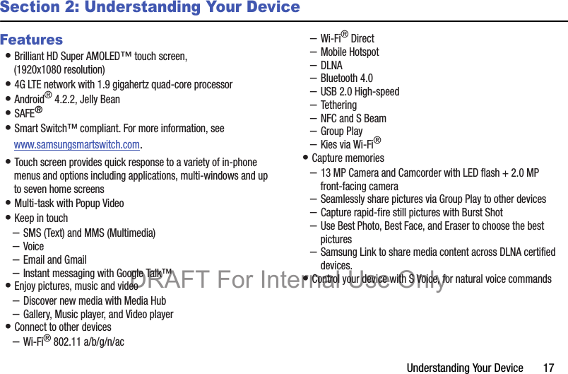 Understanding Your Device       17Section 2: Understanding Your DeviceFeatures• Brilliant HD Super AMOLED™ touch screen, (1920x1080 resolution)• 4G LTE network with 1.9 gigahertz quad-core processor• Android® 4.2.2, Jelly Bean• SAFE®• Smart Switch™ compliant. For more information, see www.samsungsmartswitch.com.• Touch screen provides quick response to a variety of in-phone menus and options including applications, multi-windows and up to seven home screens• Multi-task with Popup Video• Keep in touch–SMS (Text) and MMS (Multimedia)–Voice–Email and Gmail–Instant messaging with Google Talk™• Enjoy pictures, music and video–Discover new media with Media Hub–Gallery, Music player, and Video player• Connect to other devices–Wi-Fi® 802.11 a/b/g/n/ac–Wi-Fi® Direct–Mobile Hotspot–DLNA–Bluetooth 4.0–USB 2.0 High-speed–Tethering–NFC and S Beam–Group Play–Kies via Wi-Fi®• Capture memories–13 MP Camera and Camcorder with LED flash + 2.0 MP front-facing camera–Seamlessly share pictures via Group Play to other devices–Capture rapid-fire still pictures with Burst Shot–Use Best Photo, Best Face, and Eraser to choose the best pictures–Samsung Link to share media content across DLNA certified devices.• Control your device with S Voice, for natural voice commandsDRAFT For Internal Use Only