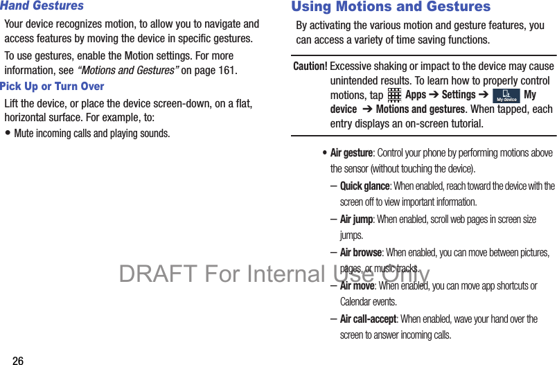 26Hand GesturesYour device recognizes motion, to allow you to navigate and access features by moving the device in specific gestures.To use gestures, enable the Motion settings. For more information, see “Motions and Gestures” on page 161.Pick Up or Turn OverLift the device, or place the device screen-down, on a flat, horizontal surface. For example, to:• Mute incoming calls and playing sounds.Using Motions and GesturesBy activating the various motion and gesture features, you can access a variety of time saving functions.Caution! Excessive shaking or impact to the device may cause unintended results. To learn how to properly control motions, tap Apps ➔ Settings ➔ My device  ➔ Motions and gestures. When tapped, each entry displays an on-screen tutorial.• Air gesture: Control your phone by performing motions above the sensor (without touching the device).–Quick glance: When enabled, reach toward the device with the screen off to view important information.–Air jump: When enabled, scroll web pages in screen size jumps.–Air browse: When enabled, you can move between pictures, pages, or music tracks.–Air move: When enabled, you can move app shortcuts or Calendar events.–Air call-accept: When enabled, wave your hand over the screen to answer incoming calls.My deviceMy deviceDRAFT For Internal Use Only