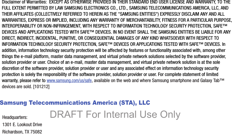 Disclaimer of Warranties:  EXCEPT AS OTHERWISE PROVIDED IN THEIR STANDARD END USER LICENSE AND WARRANTY, TO THE FULL EXTENT PERMITTED BY LAW SAMSUNG ELECTRONICS CO., LTD., SAMSUNG TELECOMMUNICATIONS AMERICA, LLC, AND THEIR AFFILIATES (COLLECTIVELY REFERRED TO HEREIN AS THE &quot;SAMSUNG ENTITIES&quot;) EXPRESSLY DISCLAIM ANY AND ALL WARRANTIES, EXPRESS OR IMPLIED, INCLUDING ANY WARRANTY OF MERCHANTABILITY, FITNESS FOR A PARTICULAR PURPOSE, INTEROPERABILITY OR NON-INFRINGEMENT, WITH RESPECT TO INFORMATION TECHNOLOGY SECURITY PROTECTION, SAFE™ DEVICES AND APPLICATIONS TESTED WITH SAFE™ DEVICES. IN NO EVENT SHALL THE SAMSUNG ENTITIES BE LIABLE FOR ANY DIRECT, INDIRECT, INCIDENTAL, PUNITIVE, OR CONSEQUENTIAL DAMAGES OF ANY KIND WHATSOEVER WITH RESPECT TO INFORMATION TECHNOLOGY SECURITY PROTECTION, SAFE™ DEVICES OR APPLICATIONS TESTED WITH SAFE™ DEVICES. In addition, information technology security protection will be affected by features or functionality associated with, among other things the e-mail platform, master data management, and virtual private network solutions selected by the software provider, solution provider or user. Choice of an e-mail, master data management, and virtual private network solution is at the sole discretion of the software provider, solution provider or user and any associated effect on information technology security protection is solely the responsibility of the software provider, solution provider or user. For complete statement of limited warranty, please refer to www.samsung.com/us/safe, available on the web and where Samsung smartphone and Galaxy Tab™ devices are sold. [101212] Samsung Telecommunications America (STA), LLCHeadquarters:1301 E. Lookout DriveRichardson, TX 75082DRAFT For Internal Use Only