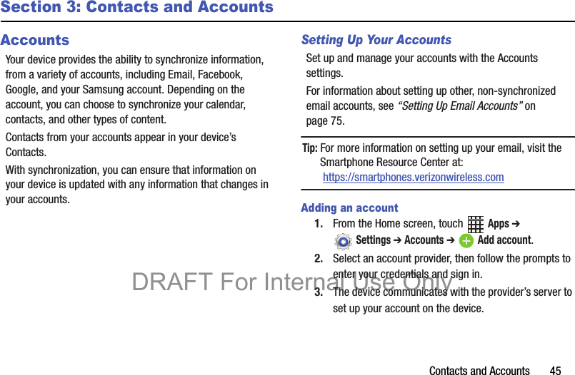 Contacts and Accounts       45Section 3: Contacts and AccountsAccountsYour device provides the ability to synchronize information, from a variety of accounts, including Email, Facebook, Google, and your Samsung account. Depending on the account, you can choose to synchronize your calendar, contacts, and other types of content.Contacts from your accounts appear in your device’s Contacts.With synchronization, you can ensure that information on your device is updated with any information that changes in your accounts.Setting Up Your AccountsSet up and manage your accounts with the Accounts settings. For information about setting up other, non-synchronized email accounts, see “Setting Up Email Accounts” on page 75.Tip: For more information on setting up your email, visit the Smartphone Resource Center at: https://smartphones.verizonwireless.comAdding an account1. From the Home screen, touch   Apps ➔  Settings ➔ Accounts ➔ Add account.2. Select an account provider, then follow the prompts to enter your credentials and sign in.3. The device communicates with the provider’s server to set up your account on the device.DRAFT For Internal Use Only