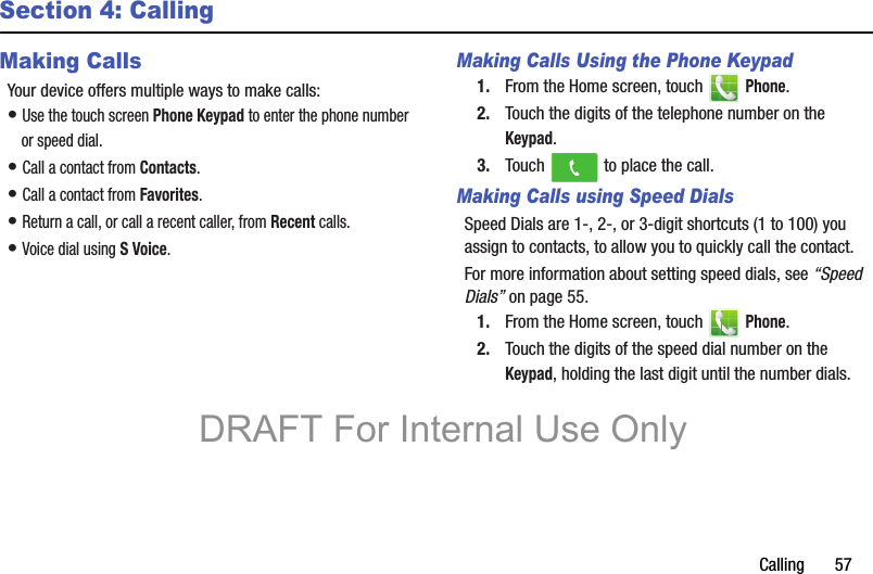 Calling       57Section 4: CallingMaking CallsYour device offers multiple ways to make calls:• Use the touch screen Phone Keypad to enter the phone number or speed dial.• Call a contact from Contacts.• Call a contact from Favorites.• Return a call, or call a recent caller, from Recent calls.• Voice dial using S Voice.Making Calls Using the Phone Keypad1. From the Home screen, touch   Phone.2. Touch the digits of the telephone number on the Keypad.3. Touch   to place the call.Making Calls using Speed DialsSpeed Dials are 1-, 2-, or 3-digit shortcuts (1 to 100) you assign to contacts, to allow you to quickly call the contact.For more information about setting speed dials, see “Speed Dials” on page 55.1. From the Home screen, touch   Phone.2. Touch the digits of the speed dial number on the Keypad, holding the last digit until the number dials.DRAFT For Internal Use Only