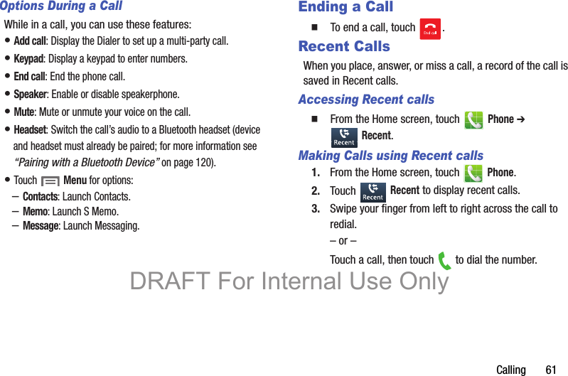 Calling       61Options During a CallWhile in a call, you can use these features:• Add call: Display the Dialer to set up a multi-party call.• Keypad: Display a keypad to enter numbers.• End call: End the phone call.• Speaker: Enable or disable speakerphone.• Mute: Mute or unmute your voice on the call.• Headset: Switch the call’s audio to a Bluetooth headset (device and headset must already be paired; for more information see “Pairing with a Bluetooth Device” on page 120).• Touch  Menu for options:–Contacts: Launch Contacts.–Memo: Launch S Memo.–Message: Launch Messaging.Ending a Call  To end a call, touch  .Recent CallsWhen you place, answer, or miss a call, a record of the call is saved in Recent calls.Accessing Recent calls  From the Home screen, touch   Phone ➔  Recent.Making Calls using Recent calls1. From the Home screen, touch   Phone.2. Touch  Recent to display recent calls.3. Swipe your finger from left to right across the call to redial.– or –Touch a call, then touch   to dial the number.DRAFT For Internal Use Only