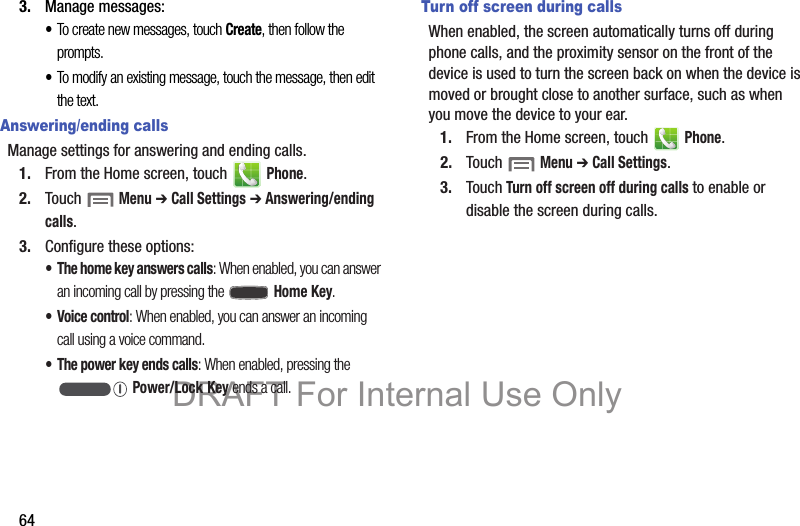 643. Manage messages:•To create new messages, touch Create, then follow the prompts.•To modify an existing message, touch the message, then edit the text.Answering/ending callsManage settings for answering and ending calls.1. From the Home screen, touch   Phone.2. Touch  Menu ➔ Call Settings ➔ Answering/ending calls.3. Configure these options:• The home key answers calls: When enabled, you can answer an incoming call by pressing the  Home Key.• Voice control: When enabled, you can answer an incoming call using a voice command.• The power key ends calls: When enabled, pressing the  Power/Lock Key ends a call.Turn off screen during callsWhen enabled, the screen automatically turns off during phone calls, and the proximity sensor on the front of the device is used to turn the screen back on when the device is moved or brought close to another surface, such as when you move the device to your ear.1. From the Home screen, touch   Phone.2. Touch  Menu ➔ Call Settings.3. Touch Turn off screen off during calls to enable or disable the screen during calls.DRAFT For Internal Use Only