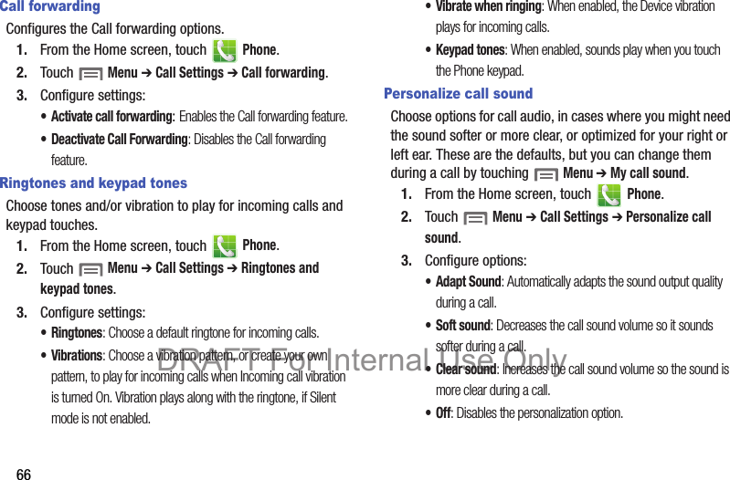 66Call forwardingConfigures the Call forwarding options.1. From the Home screen, touch   Phone.2. Touch  Menu ➔ Call Settings ➔ Call forwarding.3. Configure settings:• Activate call forwarding: Enables the Call forwarding feature.• Deactivate Call Forwarding: Disables the Call forwarding feature.Ringtones and keypad tonesChoose tones and/or vibration to play for incoming calls and keypad touches.1. From the Home screen, touch   Phone.2. Touch  Menu ➔ Call Settings ➔ Ringtones and keypad tones.3. Configure settings:•Ringtones: Choose a default ringtone for incoming calls.•Vibrations: Choose a vibration pattern, or create your own pattern, to play for incoming calls when Incoming call vibration is turned On. Vibration plays along with the ringtone, if Silent mode is not enabled.• Vibrate when ringing: When enabled, the Device vibration plays for incoming calls.• Keypad tones: When enabled, sounds play when you touch the Phone keypad.Personalize call soundChoose options for call audio, in cases where you might need the sound softer or more clear, or optimized for your right or left ear. These are the defaults, but you can change them during a call by touching  Menu ➔ My call sound.1. From the Home screen, touch   Phone.2. Touch  Menu ➔ Call Settings ➔ Personalize call sound.3. Configure options:• Adapt Sound: Automatically adapts the sound output quality during a call.• Soft sound: Decreases the call sound volume so it sounds softer during a call.•Clear sound: Increases the call sound volume so the sound is more clear during a call.•Off: Disables the personalization option.DRAFT For Internal Use Only