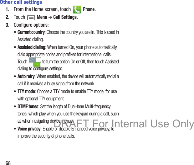68Other call settings1. From the Home screen, touch   Phone.2. Touch  Menu ➔ Call Settings.3. Configure options:• Current country: Choose the country you are in. This is used in Assisted dialing.• Assisted dialing: When turned On, your phone automatically dials appropriate codes and prefixes for international calls. Touch   to turn the option On or Off, then touch Assisted dialing to configure settings.•Auto retry: When enabled, the device will automatically redial a call if it receives a busy signal from the network.• TTY mode: Choose a TTY mode to enable TTY mode, for use with optional TTY equipment.•DTMF tones: Set the length of Dual-tone Multi-frequency tones, which play when you use the keypad during a call, such as when navigating device menus.• Voice privacy: Enable or disable Enhanced voice privacy, to improve the security of phone calls.DRAFT For Internal Use Only