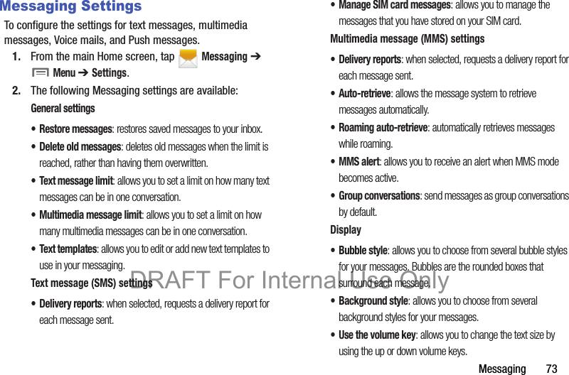 Messaging       73Messaging SettingsTo configure the settings for text messages, multimedia messages, Voice mails, and Push messages.1. From the main Home screen, tap   Messaging ➔  Menu ➔ Settings.2. The following Messaging settings are available:General settings• Restore messages: restores saved messages to your inbox.• Delete old messages: deletes old messages when the limit is reached, rather than having them overwritten.• Text message limit: allows you to set a limit on how many text messages can be in one conversation.• Multimedia message limit: allows you to set a limit on how many multimedia messages can be in one conversation.• Text templates: allows you to edit or add new text templates to use in your messaging.Text message (SMS) settings• Delivery reports: when selected, requests a delivery report for each message sent.• Manage SIM card messages: allows you to manage the messages that you have stored on your SIM card.Multimedia message (MMS) settings• Delivery reports: when selected, requests a delivery report for each message sent.•Auto-retrieve: allows the message system to retrieve messages automatically.• Roaming auto-retrieve: automatically retrieves messages while roaming.• MMS alert: allows you to receive an alert when MMS mode becomes active.• Group conversations: send messages as group conversations by default.Display• Bubble style: allows you to choose from several bubble styles for your messages. Bubbles are the rounded boxes that surround each message.• Background style: allows you to choose from several background styles for your messages.•Use the volume key: allows you to change the text size by using the up or down volume keys.DRAFT For Internal Use Only