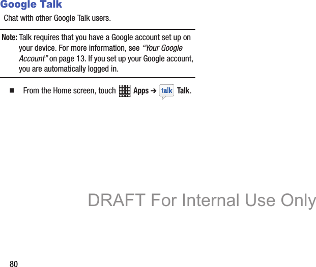 80Google TalkChat with other Google Talk users.Note: Talk requires that you have a Google account set up on your device. For more information, see “Your Google Account” on page 13. If you set up your Google account, you are automatically logged in.   From the Home screen, touch   Apps ➔  Talk. DRAFT For Internal Use Only