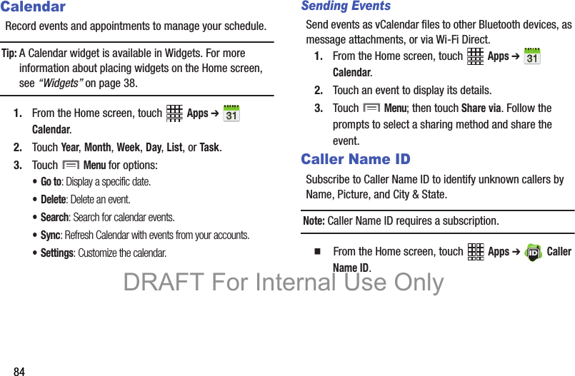 84CalendarRecord events and appointments to manage your schedule.Tip: A Calendar widget is available in Widgets. For more information about placing widgets on the Home screen, see “Widgets” on page 38.1. From the Home screen, touch   Apps ➔  Calendar. 2. Touch Year, Month, Week, Day, List, or Task.3. Touch  Menu for options:•Go to: Display a specific date.•Delete: Delete an event.•Search: Search for calendar events.•Sync: Refresh Calendar with events from your accounts.• Settings: Customize the calendar.Sending EventsSend events as vCalendar files to other Bluetooth devices, as message attachments, or via Wi-Fi Direct.1. From the Home screen, touch   Apps ➔  Calendar.2. Touch an event to display its details.3. Touch  Menu; then touch Share via. Follow the prompts to select a sharing method and share the event.Caller Name IDSubscribe to Caller Name ID to identify unknown callers by Name, Picture, and City &amp; State.Note: Caller Name ID requires a subscription.  From the Home screen, touch   Apps ➔ Caller Name ID.DRAFT For Internal Use Only