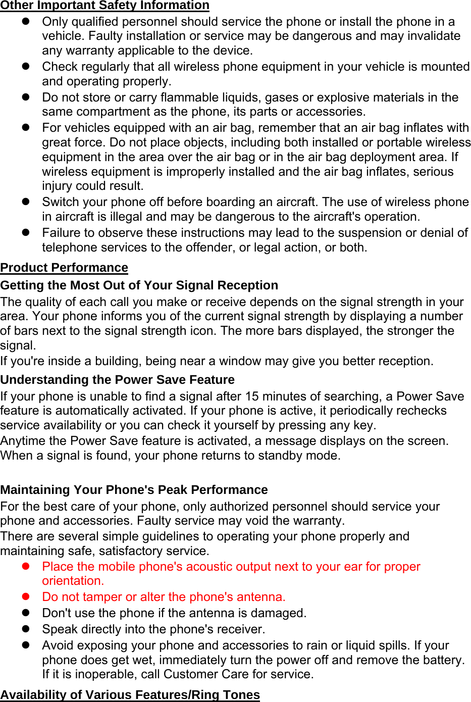 Other Important Safety Information   Only qualified personnel should service the phone or install the phone in a vehicle. Faulty installation or service may be dangerous and may invalidate any warranty applicable to the device.   Check regularly that all wireless phone equipment in your vehicle is mounted and operating properly.   Do not store or carry flammable liquids, gases or explosive materials in the same compartment as the phone, its parts or accessories.   For vehicles equipped with an air bag, remember that an air bag inflates with great force. Do not place objects, including both installed or portable wireless equipment in the area over the air bag or in the air bag deployment area. If wireless equipment is improperly installed and the air bag inflates, serious injury could result.   Switch your phone off before boarding an aircraft. The use of wireless phone in aircraft is illegal and may be dangerous to the aircraft&apos;s operation.   Failure to observe these instructions may lead to the suspension or denial of telephone services to the offender, or legal action, or both. Product Performance Getting the Most Out of Your Signal Reception The quality of each call you make or receive depends on the signal strength in your area. Your phone informs you of the current signal strength by displaying a number of bars next to the signal strength icon. The more bars displayed, the stronger the signal. If you&apos;re inside a building, being near a window may give you better reception. Understanding the Power Save Feature If your phone is unable to find a signal after 15 minutes of searching, a Power Save feature is automatically activated. If your phone is active, it periodically rechecks service availability or you can check it yourself by pressing any key. Anytime the Power Save feature is activated, a message displays on the screen. When a signal is found, your phone returns to standby mode.  Maintaining Your Phone&apos;s Peak Performance For the best care of your phone, only authorized personnel should service your phone and accessories. Faulty service may void the warranty. There are several simple guidelines to operating your phone properly and maintaining safe, satisfactory service.   Place the mobile phone&apos;s acoustic output next to your ear for proper orientation.     Do not tamper or alter the phone&apos;s antenna.   Don&apos;t use the phone if the antenna is damaged.   Speak directly into the phone&apos;s receiver.   Avoid exposing your phone and accessories to rain or liquid spills. If your phone does get wet, immediately turn the power off and remove the battery. If it is inoperable, call Customer Care for service. Availability of Various Features/Ring Tones 