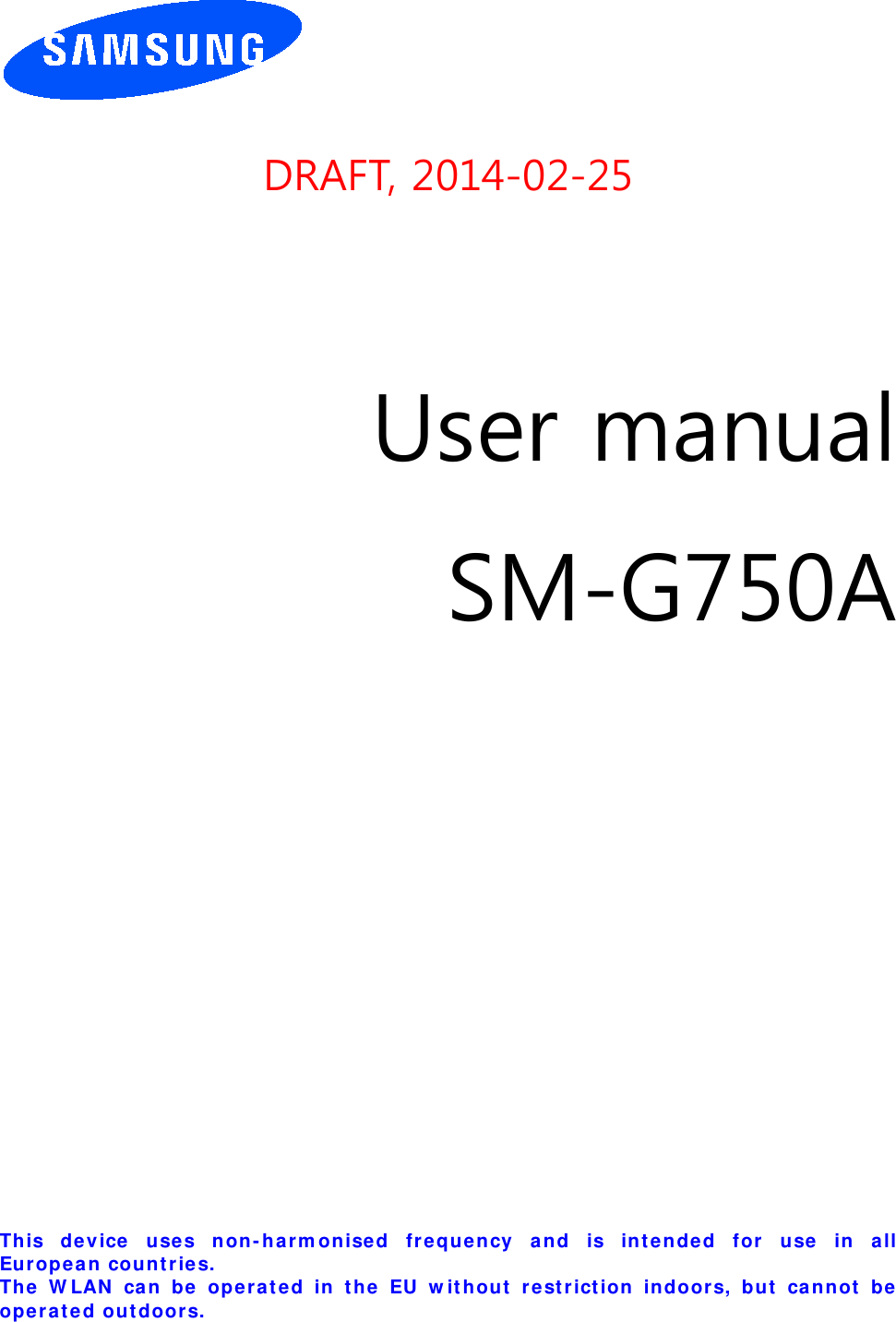       DRAFT, 2014-02-25     User manual SM-G750A                  This de vice uses n on-ha rm onise d frequency a nd is inten de d f or  use  in all Eu ropea n count r ie s.   Th e W LAN  can be oper at ed in t he EU w it hou t  r e st r ict ion  indoor s, but  ca nnot  be oper ated outdoor s.  