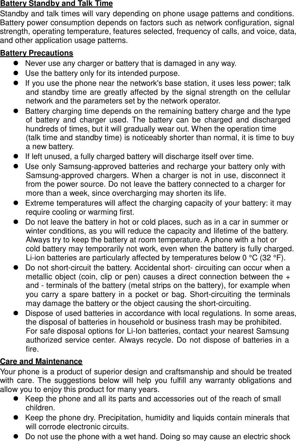   Battery Standby and Talk Time Standby and talk times will vary depending on phone usage patterns and conditions. Battery power consumption depends on factors such as network configuration, signal strength, operating temperature, features selected, frequency of calls, and voice, data, and other application usage patterns.  Battery Precautions  Never use any charger or battery that is damaged in any way.  Use the battery only for its intended purpose.  If you use the phone near the network&apos;s base station, it uses less power; talk and standby time  are greatly affected  by the signal strength on  the cellular network and the parameters set by the network operator.  Battery charging time depends on the remaining battery charge and the type of  battery  and  charger  used.  The  battery  can  be  charged  and  discharged hundreds of times, but it will gradually wear out. When the operation time (talk time and standby time) is noticeably shorter than normal, it is time to buy a new battery.  If left unused, a fully charged battery will discharge itself over time.  Use only Samsung-approved batteries and recharge your battery only with Samsung-approved chargers. When a charger is not  in use, disconnect it from the power source. Do not leave the battery connected to a charger for more than a week, since overcharging may shorten its life.  Extreme temperatures will affect the charging capacity of your battery: it may require cooling or warming first.  Do not leave the battery in hot or cold places, such as in a car in summer or winter conditions, as you will reduce the capacity and lifetime of the battery. Always try to keep the battery at room temperature. A phone with a hot or cold battery may temporarily not work, even when the battery is fully charged. Li-ion batteries are particularly affected by temperatures below 0 °C (32 °F).  Do not short-circuit the battery. Accidental short- circuiting can occur when a metallic object (coin, clip or pen) causes a direct connection between the + and - terminals of the battery (metal strips on the battery), for example when you carry  a  spare  battery  in  a  pocket  or  bag.  Short-circuiting  the  terminals may damage the battery or the object causing the short-circuiting.  Dispose of used batteries in accordance with local regulations. In some areas, the disposal of batteries in household or business trash may be prohibited. For safe disposal options for Li-Ion batteries, contact your nearest Samsung authorized service center.  Always recycle.  Do not  dispose of batteries in a fire.  Care and Maintenance Your phone is a product of superior design and craftsmanship and should be treated with  care.  The  suggestions  below  will  help  you  fulfill  any  warranty obligations  and allow you to enjoy this product for many years.  Keep the phone and all its parts and accessories out of the reach of small children.  Keep the phone dry. Precipitation, humidity and liquids contain minerals that will corrode electronic circuits.  Do not use the phone with a wet hand. Doing so may cause an electric shock 
