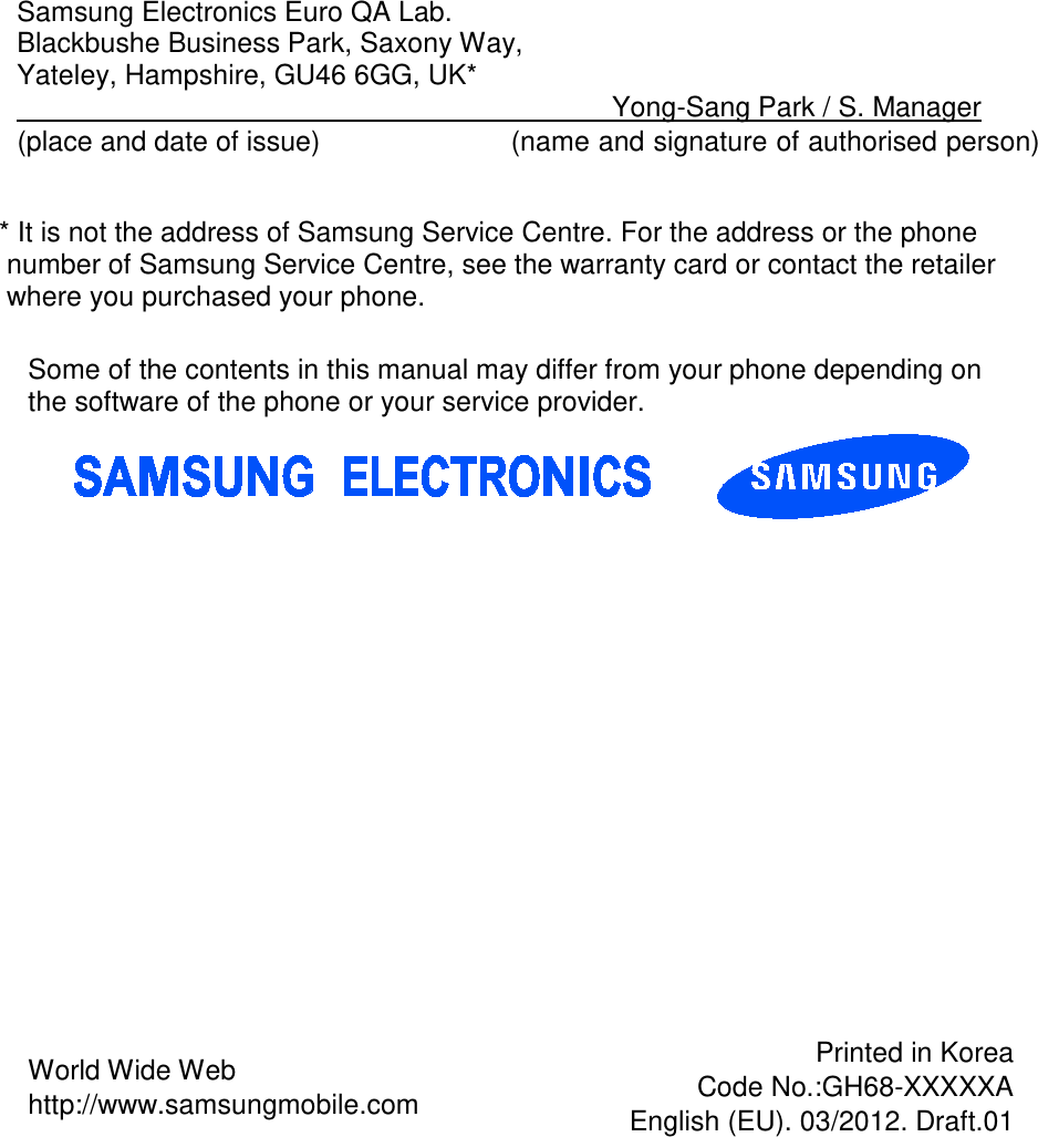  Samsung Electronics Euro QA Lab. Blackbushe Business Park, Saxony Way, Yateley, Hampshire, GU46 6GG, UK*                                    Yong-Sang Park / S. Manager (place and date of issue)            (name and signature of authorised person)  * It is not the address of Samsung Service Centre. For the address or the phone number of Samsung Service Centre, see the warranty card or contact the retailer where you purchased your phone.     Some of the contents in this manual may differ from your phone depending on the software of the phone or your service provider. World Wide Web http://www.samsungmobile.com Printed in Korea Code No.:GH68-XXXXXA English (EU). 03/2012. Draft.01 