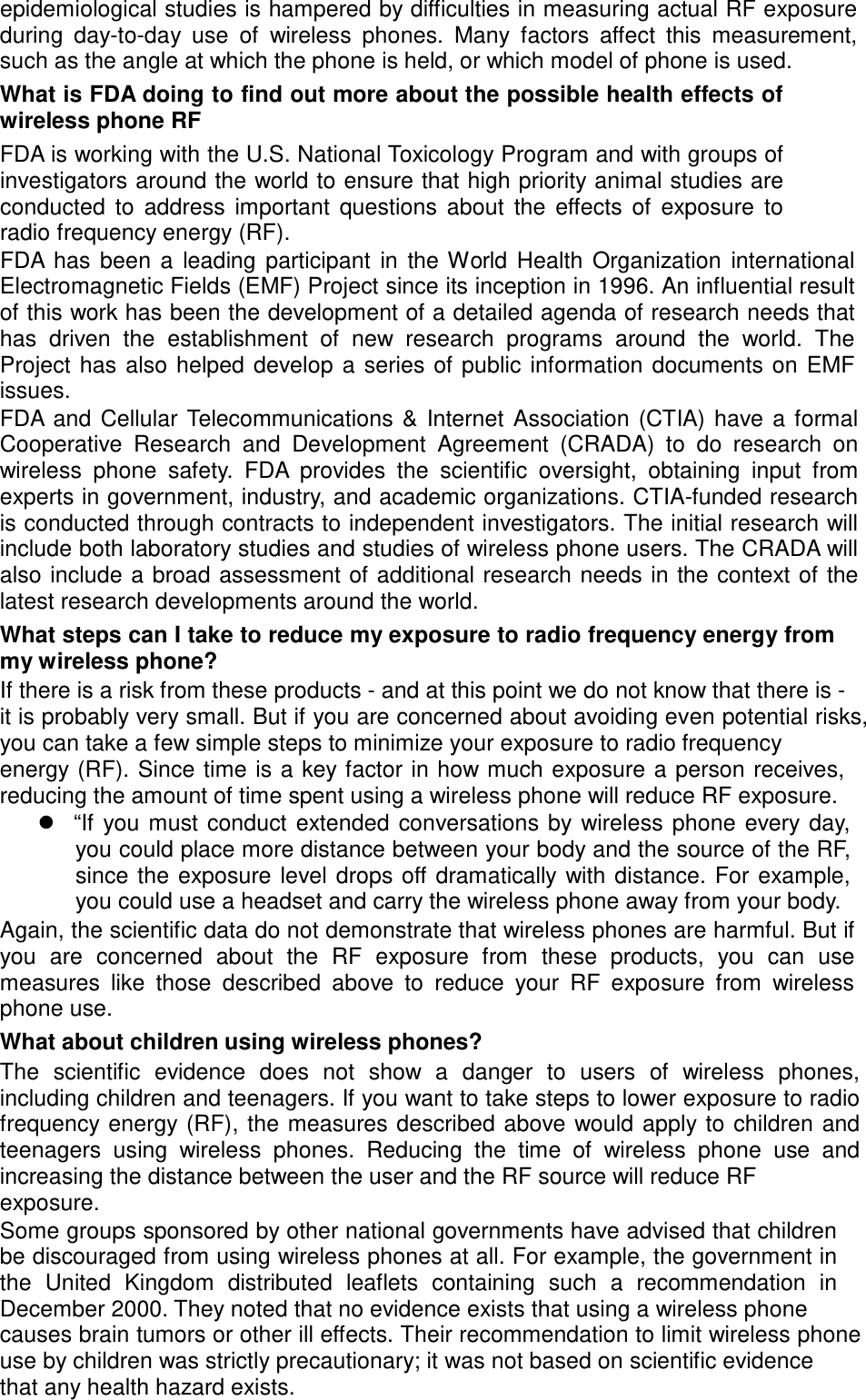epidemiological studies is hampered by difficulties in measuring actual RF exposure during  day-to-day  use  of  wireless  phones.  Many  factors  affect  this  measurement, such as the angle at which the phone is held, or which model of phone is used. What is FDA doing to find out more about the possible health effects of wireless phone RF FDA is working with the U.S. National Toxicology Program and with groups of investigators around the world to ensure that high priority animal studies are conducted  to  address  important  questions  about  the  effects  of  exposure  to radio frequency energy (RF). FDA has  been  a  leading  participant  in  the World  Health  Organization  international Electromagnetic Fields (EMF) Project since its inception in 1996. An influential result of this work has been the development of a detailed agenda of research needs that has  driven  the  establishment  of  new  research  programs  around  the  world.  The Project has  also helped  develop  a  series  of public information  documents on  EMF issues. FDA and  Cellular  Telecommunications  &amp;  Internet  Association  (CTIA)  have  a  formal Cooperative  Research  and  Development  Agreement  (CRADA) to  do  research  on wireless  phone  safety.  FDA  provides the  scientific  oversight, obtaining  input  from experts in government, industry, and academic organizations. CTIA-funded research is conducted through contracts to independent investigators. The initial research will include both laboratory studies and studies of wireless phone users. The CRADA will also include a broad assessment of additional research needs in the context of  the latest research developments around the world. What steps can I take to reduce my exposure to radio frequency energy from my wireless phone? If there is a risk from these products - and at this point we do not know that there is - it is probably very small. But if you are concerned about avoiding even potential risks, you can take a few simple steps to minimize your exposure to radio frequency energy (RF). Since time is a  key factor in how much exposure a person receives, reducing the amount of time spent using a wireless phone will reduce RF exposure.  “If  you  must  conduct  extended conversations by  wireless phone  every day, you could place more distance between your body and the source of the R F, since the exposure  level drops off dramatically  with distance. For  example, you could use a headset and carry the wireless phone away from your body. Again, the scientific data do not demonstrate that wireless phones are harmful. But if you  are  concerned  about  the  RF  exposure  from  these  products,  you  can  use measures like  those  described  above  to  reduce  your RF exposure  from  wireless phone use. What about children using wireless phones? The  scientific  evidence  does  not  show  a  danger to  users  of  wireless  phones, including children and teenagers. If you want to take steps to lower exposure to radio frequency energy (RF),  the measures  described above would apply to children and teenagers  using  wireless  phones.  Reducing  the  time  of  wireless  phone  use  and increasing the distance between the user and the RF source will reduce RF exposure. Some groups sponsored by other national governments have advised that children be discouraged from using wireless phones at all. For example, the government in the  United  Kingdom  distributed  leaflets  containing  such a  recommendation  in December 2000. They noted that no evidence exists that using a wireless phone causes brain tumors or other ill effects. Their recommendation to limit wireless phone use by children was strictly precautionary; it was not based on scientific evidence that any health hazard exists. 