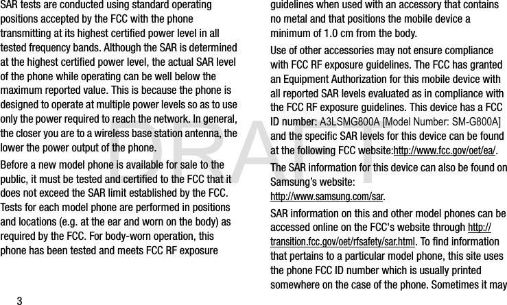 DRAFT3SAR tests are conducted using standard operating positions accepted by the FCC with the phone transmitting at its highest certified power level in all tested frequency bands. Although the SAR is determined at the highest certified power level, the actual SAR level of the phone while operating can be well below the maximum reported value. This is because the phone is designed to operate at multiple power levels so as to use only the power required to reach the network. In general, the closer you are to a wireless base station antenna, the lower the power output of the phone.Before a new model phone is available for sale to the public, it must be tested and certified to the FCC that it does not exceed the SAR limit established by the FCC. Tests for each model phone are performed in positions and locations (e.g. at the ear and worn on the body) as required by the FCC. For body-worn operation, this phone has been tested and meets FCC RF exposure guidelines when used with an accessory that contains no metal and that positions the mobile device a minimum of 1.0 cm from the body.Use of other accessories may not ensure compliance with FCC RF exposure guidelines. The FCC has granted an Equipment Authorization for this mobile device with all reported SAR levels evaluated as in compliance with the FCC RF exposure guidelines. This device has a FCC ID number: A3LSMG800A [Model Number: SM-G800A] and the specific SAR levels for this device can be found at the following FCC website:http://www.fcc.gov/oet/ea/.The SAR information for this device can also be found on Samsung’s website: http://www.samsung.com/sar. SAR information on this and other model phones can be accessed online on the FCC&apos;s website through http://transition.fcc.gov/oet/rfsafety/sar.html. To find information that pertains to a particular model phone, this site uses the phone FCC ID number which is usually printed somewhere on the case of the phone. Sometimes it may G900A_88mm H x 143mm W.book  Page 3  Thursday, March 6, 2014  11:40 AM