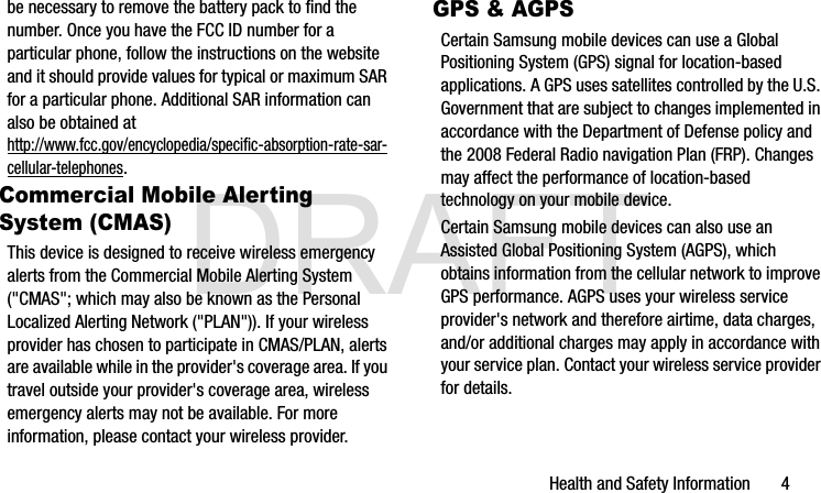 DRAFTHealth and Safety Information       4be necessary to remove the battery pack to find the number. Once you have the FCC ID number for a particular phone, follow the instructions on the website and it should provide values for typical or maximum SAR for a particular phone. Additional SAR information can also be obtained at http://www.fcc.gov/encyclopedia/specific-absorption-rate-sar-cellular-telephones.Commercial Mobile Alerting System (CMAS)This device is designed to receive wireless emergency alerts from the Commercial Mobile Alerting System (&quot;CMAS&quot;; which may also be known as the Personal Localized Alerting Network (&quot;PLAN&quot;)). If your wireless provider has chosen to participate in CMAS/PLAN, alerts are available while in the provider&apos;s coverage area. If you travel outside your provider&apos;s coverage area, wireless emergency alerts may not be available. For more information, please contact your wireless provider.GPS &amp; AGPSCertain Samsung mobile devices can use a Global Positioning System (GPS) signal for location-based applications. A GPS uses satellites controlled by the U.S. Government that are subject to changes implemented in accordance with the Department of Defense policy and the 2008 Federal Radio navigation Plan (FRP). Changes may affect the performance of location-based technology on your mobile device.Certain Samsung mobile devices can also use an Assisted Global Positioning System (AGPS), which obtains information from the cellular network to improve GPS performance. AGPS uses your wireless service provider&apos;s network and therefore airtime, data charges, and/or additional charges may apply in accordance with your service plan. Contact your wireless service provider for details.G900A_88mm H x 143mm W.book  Page 4  Thursday, March 6, 2014  11:40 AM