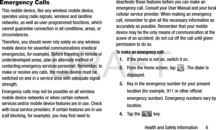 DRAFTHealth and Safety Information       6Emergency CallsThis mobile device, like any wireless mobile device, operates using radio signals, wireless and landline networks, as well as user-programmed functions, which cannot guarantee connection in all conditions, areas, or circumstances. Therefore, you should never rely solely on any wireless mobile device for essential communications (medical emergencies, for example). Before traveling in remote or underdeveloped areas, plan an alternate method of contacting emergency services personnel. Remember, to make or receive any calls, the mobile device must be switched on and in a service area with adequate signal strength.Emergency calls may not be possible on all wireless mobile device networks or when certain network services and/or mobile device features are in use. Check with local service providers. If certain features are in use (call blocking, for example), you may first need to deactivate those features before you can make an emergency call. Consult your User Manual and your local cellular service provider. When making an emergency call, remember to give all the necessary information as accurately as possible. Remember that your mobile device may be the only means of communication at the scene of an accident; do not cut off the call until given permission to do so. To make an emergency call:1. If the phone is not on, switch it on.2. From the Home screen, tap  . The dialer is displayed.3. Key in the emergency number for your present location (for example, 911 or other official emergency number). Emergency numbers vary by location.4. Tap the   key.G900A_88mm H x 143mm W.book  Page 6  Thursday, March 6, 2014  11:40 AM