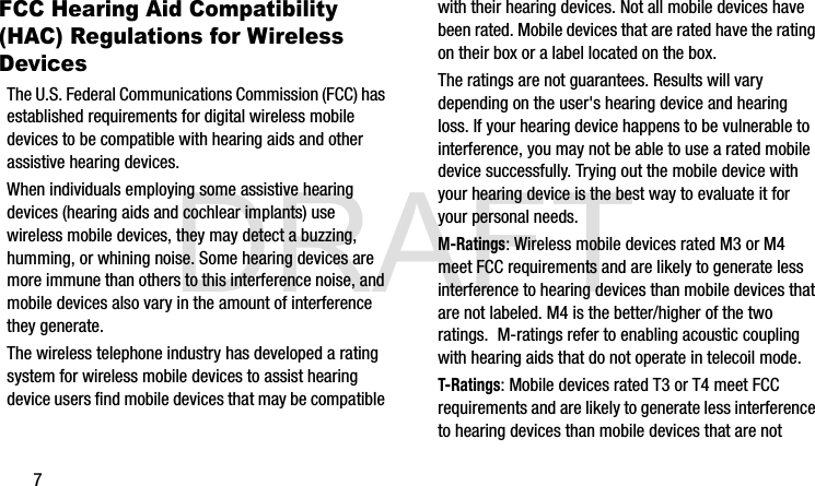 DRAFT7FCC Hearing Aid Compatibility (HAC) Regulations for Wireless DevicesThe U.S. Federal Communications Commission (FCC) has established requirements for digital wireless mobile devices to be compatible with hearing aids and other assistive hearing devices.When individuals employing some assistive hearing devices (hearing aids and cochlear implants) use wireless mobile devices, they may detect a buzzing, humming, or whining noise. Some hearing devices are more immune than others to this interference noise, and mobile devices also vary in the amount of interference they generate.The wireless telephone industry has developed a rating system for wireless mobile devices to assist hearing device users find mobile devices that may be compatible with their hearing devices. Not all mobile devices have been rated. Mobile devices that are rated have the rating on their box or a label located on the box.The ratings are not guarantees. Results will vary depending on the user&apos;s hearing device and hearing loss. If your hearing device happens to be vulnerable to interference, you may not be able to use a rated mobile device successfully. Trying out the mobile device with your hearing device is the best way to evaluate it for your personal needs.M-Ratings: Wireless mobile devices rated M3 or M4 meet FCC requirements and are likely to generate less interference to hearing devices than mobile devices that are not labeled. M4 is the better/higher of the two ratings.  M-ratings refer to enabling acoustic coupling with hearing aids that do not operate in telecoil mode.T-Ratings: Mobile devices rated T3 or T4 meet FCC requirements and are likely to generate less interference to hearing devices than mobile devices that are not G900A_88mm H x 143mm W.book  Page 7  Thursday, March 6, 2014  11:40 AM