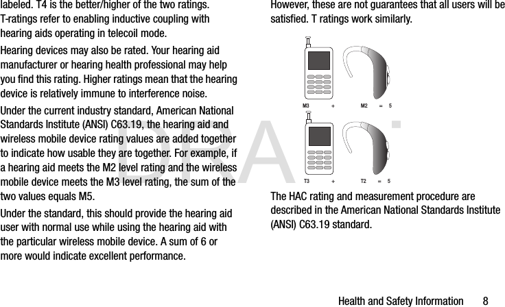 DRAFTHealth and Safety Information       8labeled. T4 is the better/higher of the two ratings. T-ratings refer to enabling inductive coupling with hearing aids operating in telecoil mode.Hearing devices may also be rated. Your hearing aid manufacturer or hearing health professional may help you find this rating. Higher ratings mean that the hearing device is relatively immune to interference noise. Under the current industry standard, American National Standards Institute (ANSI) C63.19, the hearing aid and wireless mobile device rating values are added together to indicate how usable they are together. For example, if a hearing aid meets the M2 level rating and the wireless mobile device meets the M3 level rating, the sum of the two values equals M5. Under the standard, this should provide the hearing aid user with normal use while using the hearing aid with the particular wireless mobile device. A sum of 6 or more would indicate excellent performance.  However, these are not guarantees that all users will be satisfied. T ratings work similarly. The HAC rating and measurement procedure are described in the American National Standards Institute (ANSI) C63.19 standard.M3                 +                    M2         =     5T3                 +                    T2         =     5G900A_88mm H x 143mm W.book  Page 8  Thursday, March 6, 2014  11:40 AM