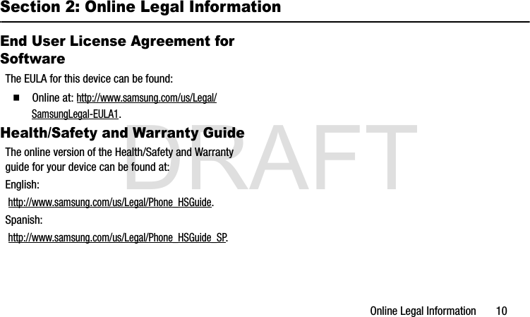 DRAFTOnline Legal Information       10Section 2: Online Legal InformationEnd User License Agreement for SoftwareThe EULA for this device can be found:  Online at: http://www.samsung.com/us/Legal/SamsungLegal-EULA1.Health/Safety and Warranty GuideThe online version of the Health/Safety and Warranty guide for your device can be found at:English: http://www.samsung.com/us/Legal/Phone_HSGuide.Spanish: http://www.samsung.com/us/Legal/Phone_HSGuide_SP.G900A_88mm H x 143mm W.book  Page 10  Thursday, March 6, 2014  11:40 AM