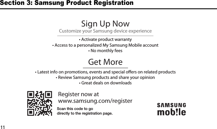 DRAFT11Section 3: Samsung Product RegistrationRegister now atwww.samsung.com/registerGet More• Latest info on promotions, events and special oers on related products• Review Samsung products and share your opinion• Great deals on downloadsSign Up NowCustomize your Samsung device experience• Activate product warranty• Access to a personalized My Samsung Mobile account• No monthly feesScan this code to godirectly to the registration page.G900A_88mm H x 143mm W.book  Page 11  Thursday, March 6, 2014  11:40 AM