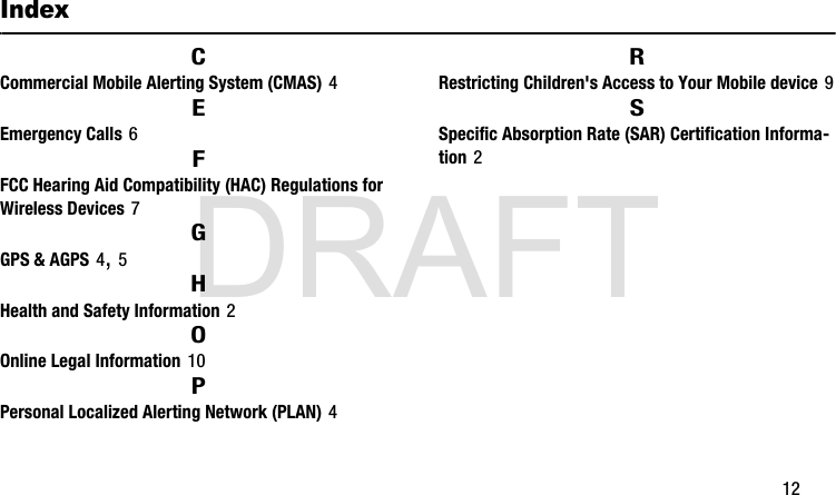 DRAFT       12IndexCCommercial Mobile Alerting System (CMAS) 4EEmergency Calls 6FFCC Hearing Aid Compatibility (HAC) Regulations for Wireless Devices 7GGPS &amp; AGPS 4, 5HHealth and Safety Information 2OOnline Legal Information 10PPersonal Localized Alerting Network (PLAN) 4RRestricting Children&apos;s Access to Your Mobile device 9SSpecific Absorption Rate (SAR) Certification Informa-tion 2G900A_88mm H x 143mm W.book  Page 12  Thursday, March 6, 2014  11:40 AM