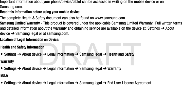 DRAFTImportant information about your phone/device/tablet can be accessed in writing on the mobile device or on Samsung.com. Read this information before using your mobile device.The complete Health &amp; Safety document can also be found on www.samsung.com.Samsung Limited Warranty - This product is covered under the applicable Samsung Limited Warranty.  Full written terms and detailed information about the warranty and obtaining service are available on the device at: Settings ➔ About device ➔ Samsung legal or at samsung.com.Location of Legal Information on Device:    Health and Safety Information• Settings ➔ About device ➔ Legal information ➔ Samsung legal ➔ Health and SafetyWarranty• Settings ➔ About device ➔ Legal information ➔ Samsung legal ➔ WarrantyEULA• Settings ➔ About device ➔ Legal information ➔ Samsung legal ➔ End User License AgreementG900A_88mm H x 143mm W.book  Page 2  Thursday, March 6, 2014  11:40 AM