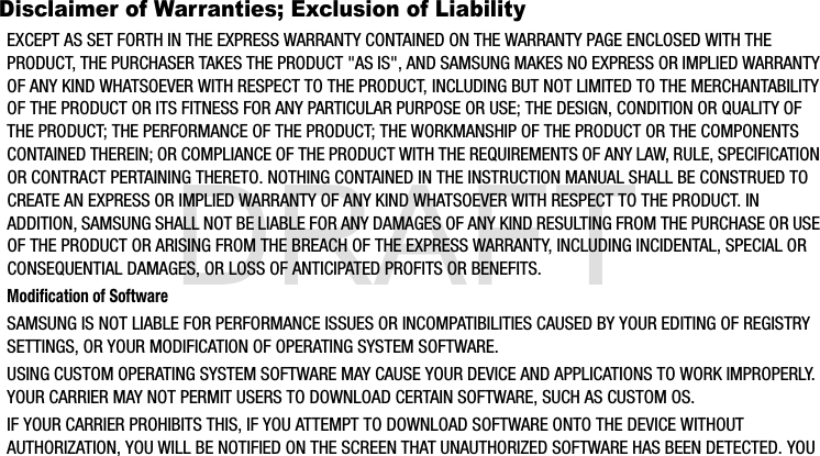 DRAFTDisclaimer of Warranties; Exclusion of LiabilityEXCEPT AS SET FORTH IN THE EXPRESS WARRANTY CONTAINED ON THE WARRANTY PAGE ENCLOSED WITH THE PRODUCT, THE PURCHASER TAKES THE PRODUCT &quot;AS IS&quot;, AND SAMSUNG MAKES NO EXPRESS OR IMPLIED WARRANTY OF ANY KIND WHATSOEVER WITH RESPECT TO THE PRODUCT, INCLUDING BUT NOT LIMITED TO THE MERCHANTABILITY OF THE PRODUCT OR ITS FITNESS FOR ANY PARTICULAR PURPOSE OR USE; THE DESIGN, CONDITION OR QUALITY OF THE PRODUCT; THE PERFORMANCE OF THE PRODUCT; THE WORKMANSHIP OF THE PRODUCT OR THE COMPONENTS CONTAINED THEREIN; OR COMPLIANCE OF THE PRODUCT WITH THE REQUIREMENTS OF ANY LAW, RULE, SPECIFICATION OR CONTRACT PERTAINING THERETO. NOTHING CONTAINED IN THE INSTRUCTION MANUAL SHALL BE CONSTRUED TO CREATE AN EXPRESS OR IMPLIED WARRANTY OF ANY KIND WHATSOEVER WITH RESPECT TO THE PRODUCT. IN ADDITION, SAMSUNG SHALL NOT BE LIABLE FOR ANY DAMAGES OF ANY KIND RESULTING FROM THE PURCHASE OR USE OF THE PRODUCT OR ARISING FROM THE BREACH OF THE EXPRESS WARRANTY, INCLUDING INCIDENTAL, SPECIAL OR CONSEQUENTIAL DAMAGES, OR LOSS OF ANTICIPATED PROFITS OR BENEFITS.Modification of SoftwareSAMSUNG IS NOT LIABLE FOR PERFORMANCE ISSUES OR INCOMPATIBILITIES CAUSED BY YOUR EDITING OF REGISTRY SETTINGS, OR YOUR MODIFICATION OF OPERATING SYSTEM SOFTWARE. USING CUSTOM OPERATING SYSTEM SOFTWARE MAY CAUSE YOUR DEVICE AND APPLICATIONS TO WORK IMPROPERLY. YOUR CARRIER MAY NOT PERMIT USERS TO DOWNLOAD CERTAIN SOFTWARE, SUCH AS CUSTOM OS.IF YOUR CARRIER PROHIBITS THIS, IF YOU ATTEMPT TO DOWNLOAD SOFTWARE ONTO THE DEVICE WITHOUT AUTHORIZATION, YOU WILL BE NOTIFIED ON THE SCREEN THAT UNAUTHORIZED SOFTWARE HAS BEEN DETECTED. YOU G900A_88mm H x 143mm W.book  Page 4  Thursday, March 6, 2014  11:40 AM