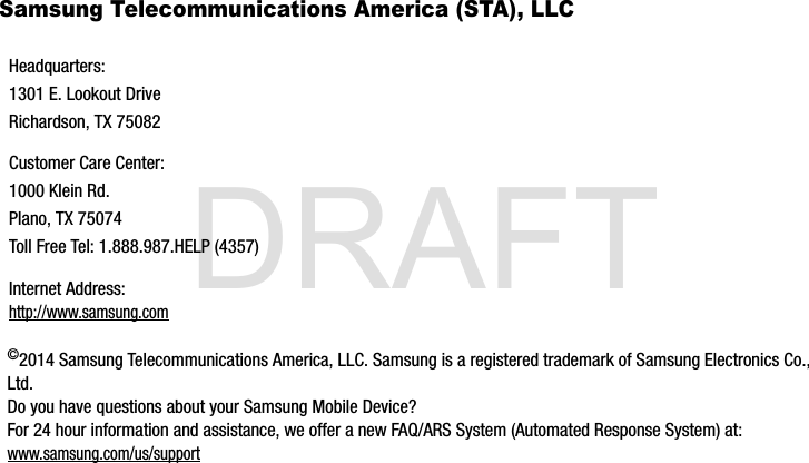 DRAFTSamsung Telecommunications America (STA), LLC©2014 Samsung Telecommunications America, LLC. Samsung is a registered trademark of Samsung Electronics Co., Ltd. Do you have questions about your Samsung Mobile Device?For 24 hour information and assistance, we offer a new FAQ/ARS System (Automated Response System) at:www.samsung.com/us/supportHeadquarters:1301 E. Lookout DriveRichardson, TX 75082Customer Care Center:1000 Klein Rd.Plano, TX 75074Toll Free Tel: 1.888.987.HELP (4357)Internet Address: http://www.samsung.comG900A_88mm H x 143mm W.book  Page 7  Thursday, March 6, 2014  11:40 AM