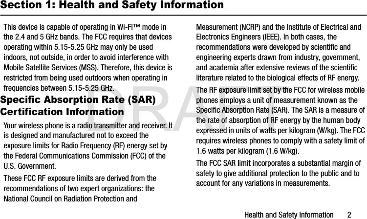 DRAFTHealth and Safety Information       2Section 1: Health and Safety InformationThis device is capable of operating in Wi-Fi™ mode in the 2.4 and 5 GHz bands. The FCC requires that devices operating within 5.15-5.25 GHz may only be used indoors, not outside, in order to avoid interference with Mobile Satellite Services (MSS). Therefore, this device is restricted from being used outdoors when operating in frequencies between 5.15-5.25 GHz.Specific Absorption Rate (SAR) Certification InformationYour wireless phone is a radio transmitter and receiver. It is designed and manufactured not to exceed the exposure limits for Radio Frequency (RF) energy set by the Federal Communications Commission (FCC) of the U.S. Government.These FCC RF exposure limits are derived from the recommendations of two expert organizations: the National Council on Radiation Protection and Measurement (NCRP) and the Institute of Electrical and Electronics Engineers (IEEE). In both cases, the recommendations were developed by scientific and engineering experts drawn from industry, government, and academia after extensive reviews of the scientific literature related to the biological effects of RF energy.The RF exposure limit set by the FCC for wireless mobile phones employs a unit of measurement known as the Specific Absorption Rate (SAR). The SAR is a measure of the rate of absorption of RF energy by the human body expressed in units of watts per kilogram (W/kg). The FCC requires wireless phones to comply with a safety limit of 1.6 watts per kilogram (1.6 W/kg).The FCC SAR limit incorporates a substantial margin of safety to give additional protection to the public and to account for any variations in measurements.G900A_88mm H x 143mm W.book  Page 2  Thursday, March 6, 2014  11:40 AM