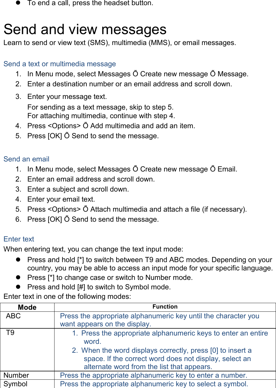  To end a call, press the headset button.  Send and view messages Learn to send or view text (SMS), multimedia (MMS), or email messages.  Send a text or multimedia message 1. In Menu mode, select Messages Õ Create new message Õ Message. 2. Enter a destination number or an email address and scroll down. 3. Enter your message text. For sending as a text message, skip to step 5. For attaching multimedia, continue with step 4. 4. Press &lt;Options&gt; Õ Add multimedia and add an item. 5. Press [OK] Õ Send to send the message.  Send an email 1. In Menu mode, select Messages Õ Create new message Õ Email. 2. Enter an email address and scroll down. 3. Enter a subject and scroll down. 4. Enter your email text. 5. Press &lt;Options&gt; Õ Attach multimedia and attach a file (if necessary). 6. Press [OK] Õ Send to send the message.  Enter text When entering text, you can change the text input mode:  Press and hold [*] to switch between T9 and ABC modes. Depending on your country, you may be able to access an input mode for your specific language.  Press [*] to change case or switch to Number mode.  Press and hold [#] to switch to Symbol mode. Enter text in one of the following modes: Mode Function ABC Press the appropriate alphanumeric key until the character you want appears on the display. T9 1. Press the appropriate alphanumeric keys to enter an entire word. 2. When the word displays correctly, press [0] to insert a space. If the correct word does not display, select an alternate word from the list that appears. Number Press the appropriate alphanumeric key to enter a number. Symbol Press the appropriate alphanumeric key to select a symbol.  