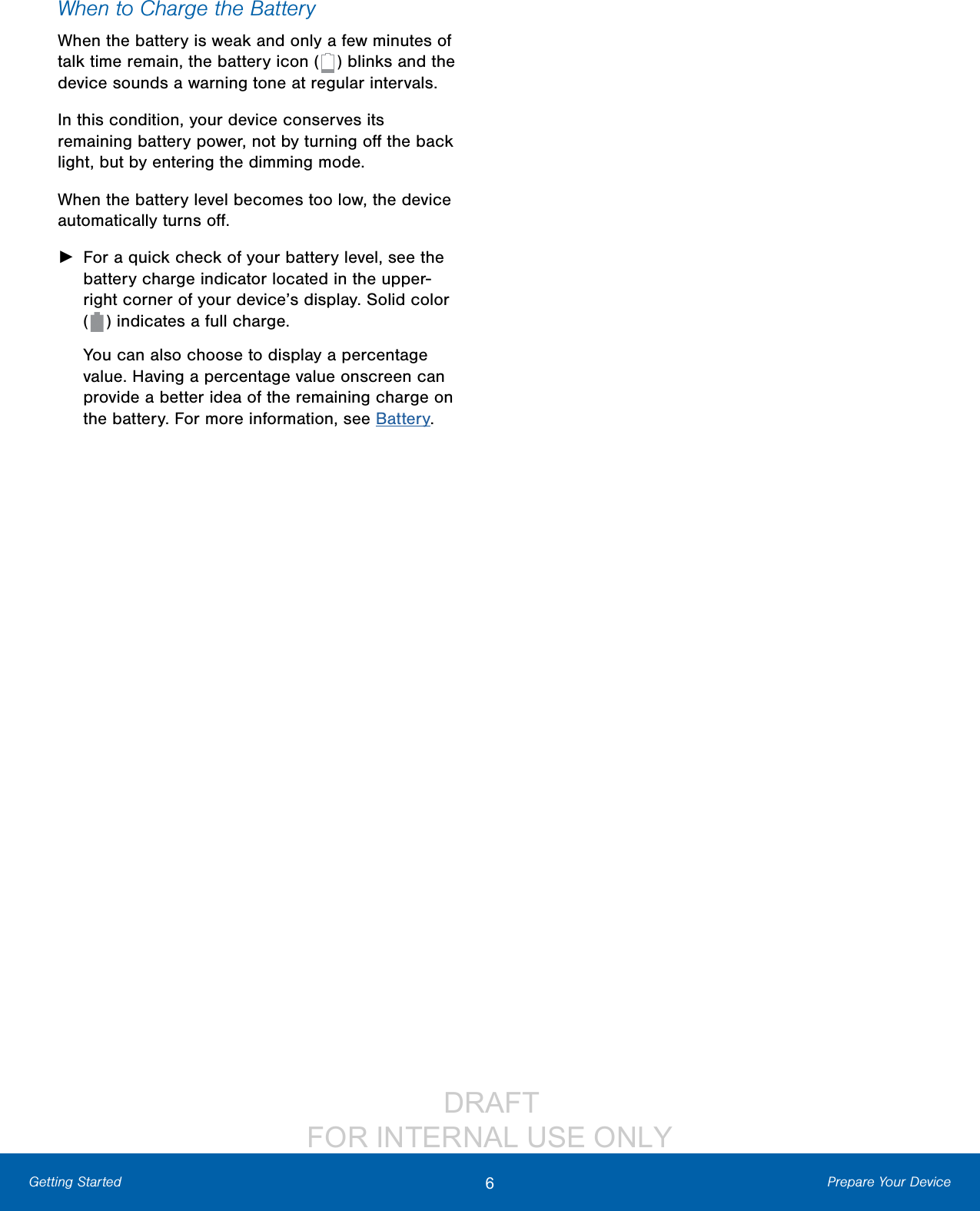                  DRAFT FOR INTERNAL USE ONLY6Prepare Your DeviceGetting StartedWhen to Charge the BatteryWhen the battery is weak and only a few minutes of talk time remain, the battery icon (   ) blinks and the device sounds a warning tone at regular intervals. In this condition, your device conserves its remaining battery power, not by turning oﬀ the back light, but by entering the dimming mode. When the battery level becomes too low, the device automatically turns oﬀ. ►For a quick check of your battery level, see the battery charge indicator located in the upper-right corner of your device’s display. Solid color  (   ) indicates a full charge.You can also choose to display a percentage value. Having a percentage value onscreen can provide a better idea of the remaining charge on the battery. For more information, see Battery.