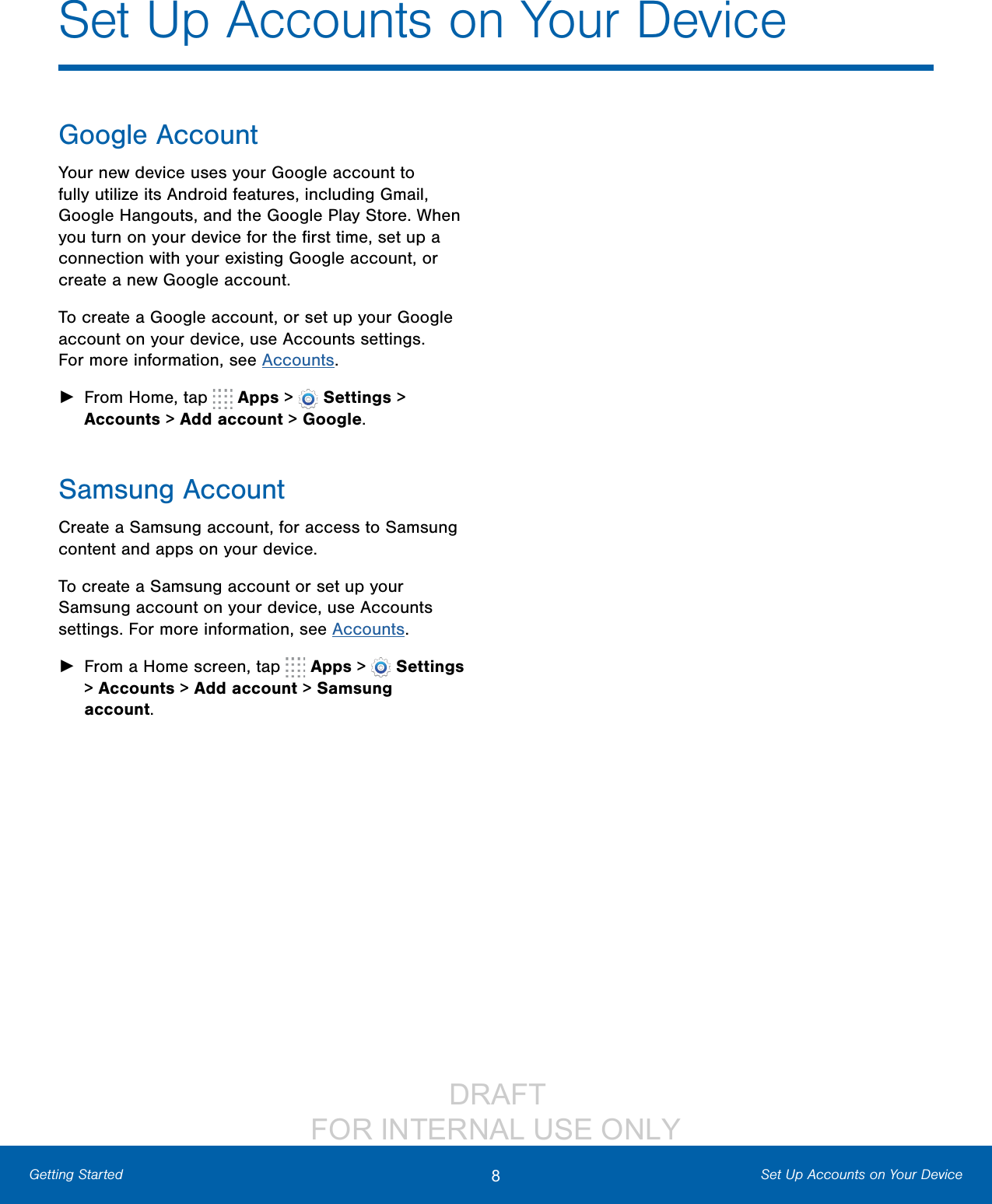                  DRAFT FOR INTERNAL USE ONLY8Set Up Accounts on Your DeviceGetting StartedSet Up Accounts on Your DeviceGoogle AccountYour new device uses your Google account to fully utilize its Android features, including Gmail, Google Hangouts, and the Google Play Store. When you turn on your device for the ﬁrst time, set up a connection with your existing Google account, or create a new Google account.To create a Google account, or set up your Google account on your device, use Accounts settings. Formore information, see Accounts. ►From Home, tap   Apps &gt;  Settings &gt; Accounts &gt; Add account &gt; Google.Samsung AccountCreate a Samsung account, for access to Samsung content and apps on your device. To create a Samsung account or set up your Samsung account on your device, use Accounts settings. Formore information, see Accounts. ►From a Home screen, tap   Apps &gt;  Settings &gt; Accounts &gt; Add account &gt; Samsung account.
