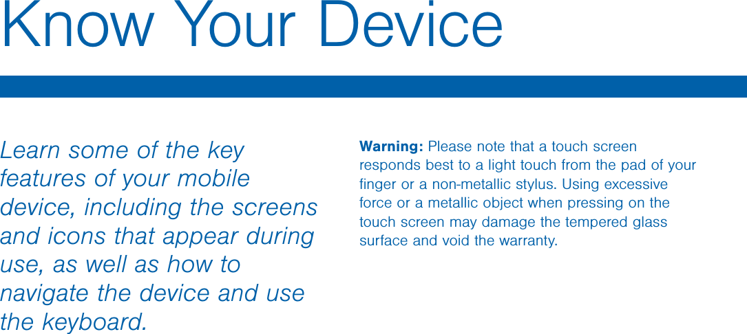                  DRAFT FOR INTERNAL USE ONLYWarning: Please note that a touch screen responds best to a light touch from the pad of your ﬁnger or a non-metallic stylus. Using excessive force or a metallic object when pressing on the touch screen may damage the tempered glass surface and void the warranty.Learn some of the key features of your mobile device, including the screens and icons that appear during use, as well as how to navigate the device and use the keyboard.Know Your Device