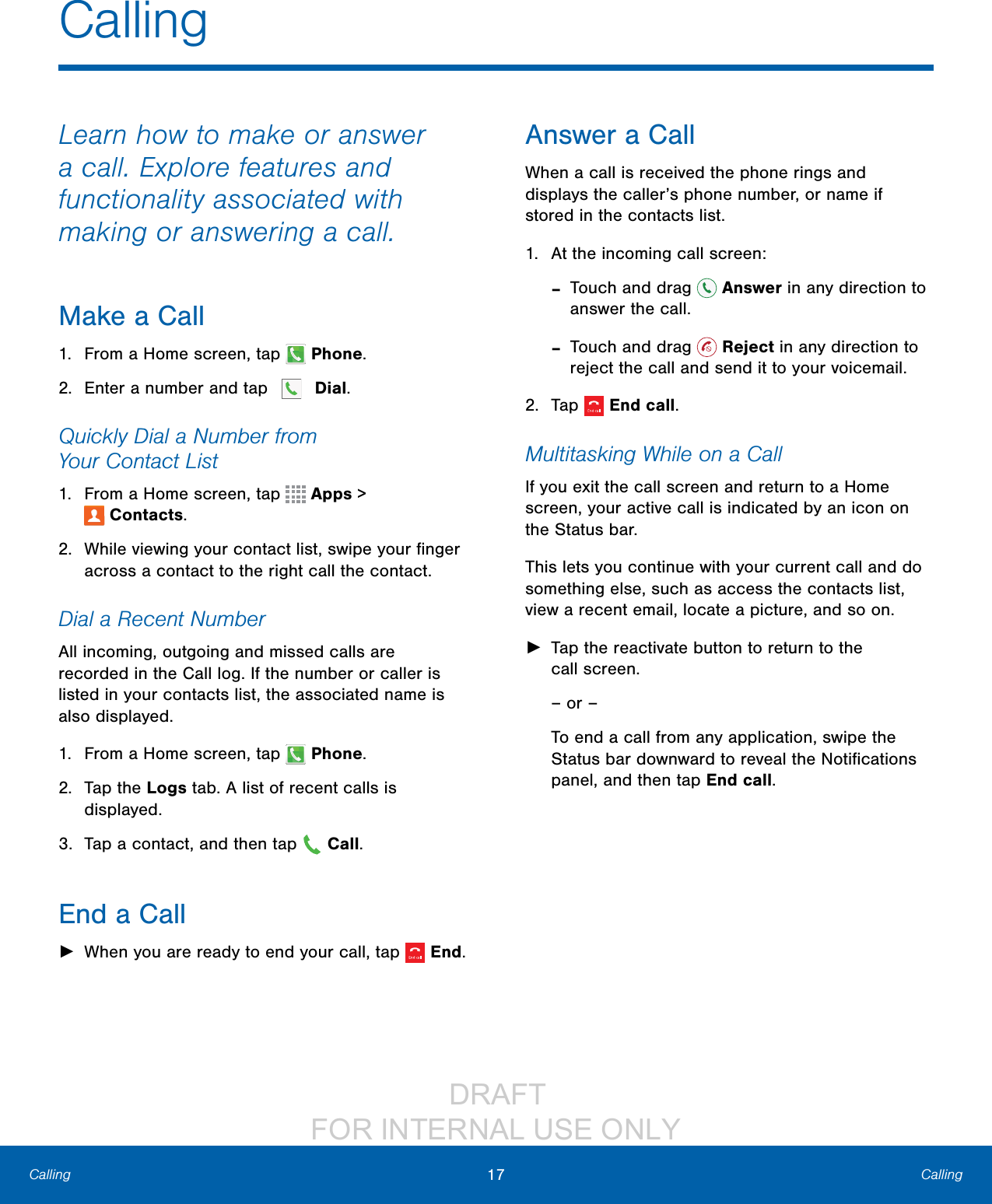                  DRAFT FOR INTERNAL USE ONLY17 CallingCallingCallingLearn how to make or answer a call. Explore features and functionality associated with making or answering a call.Make a Call1.  From a Home screen, tap  Phone.2.  Enter a number and tap  Dial.Quickly Dial a Number from YourContactList1.  From a Home screen, tap   Apps &gt; Contacts.2.  While viewing your contact list, swipe your ﬁnger across a contact to the right call the contact.Dial a Recent NumberAll incoming, outgoing and missed calls are recorded in the Call log. If the number or caller is listed in your contacts list, the associated name is also displayed. 1.  From a Home screen, tap   Phone.2.  Tap the Logs tab. A list of recent calls is displayed.3.  Tap a contact, and then tap   Call.End a Call ►When you are ready to end your call, tap  End.Answer a CallWhen a call is received the phone rings and displays the caller’s phone number, or name if stored in the contacts list.1.  At the incoming call screen: -Touch and drag   Answer in any direction to answer the call. -Touch and drag   Reject in any direction to reject the call and send it to your voicemail.2.  Tap  Endcall.Multitasking While on a CallIf you exit the call screen and return to a Home screen, your active call is indicated by an icon on the Status bar.This lets you continue with your current call and do something else, such as access the contacts list, view a recent email, locate a picture, and so on. ►Tap the reactivate button to return to the callscreen.– or –To end a call from any application, swipe the Status bar downward to reveal the Notiﬁcations panel, and then tap End call. 