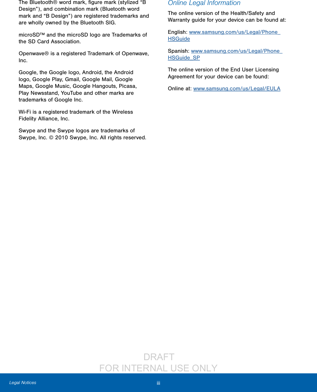                  DRAFT FOR INTERNAL USE ONLYiii  Legal NoticesThe Bluetooth® word mark, ﬁgure mark (stylized “B Design”), and combination mark (Bluetooth word mark and “B Design”) are registered trademarks and are wholly owned by the Bluetooth SIG.microSD™ and the microSD logo are Trademarks of the SD Card Association.Openwave® is a registered Trademark of Openwave, Inc.Google, the Google logo, Android, the Android logo, Google Play, Gmail, Google Mail, Google Maps, Google Music, Google Hangouts, Picasa, Play Newsstand, YouTube and other marks are trademarks of Google Inc.Wi-Fi is a registered trademark of the Wireless Fidelity Alliance, Inc.Swype and the Swype logos are trademarks of Swype, Inc. © 2010 Swype, Inc. All rights reserved.Online Legal InformationThe online version of the Health/Safety and Warranty guide for your device can be found at:English: www.samsung.com/us/Legal/Phone_HSGuideSpanish: www.samsung.com/us/Legal/Phone_HSGuide_SPThe online version of the End User Licensing Agreement for your device can be found:Online at: www.samsung.com/us/Legal/EULA