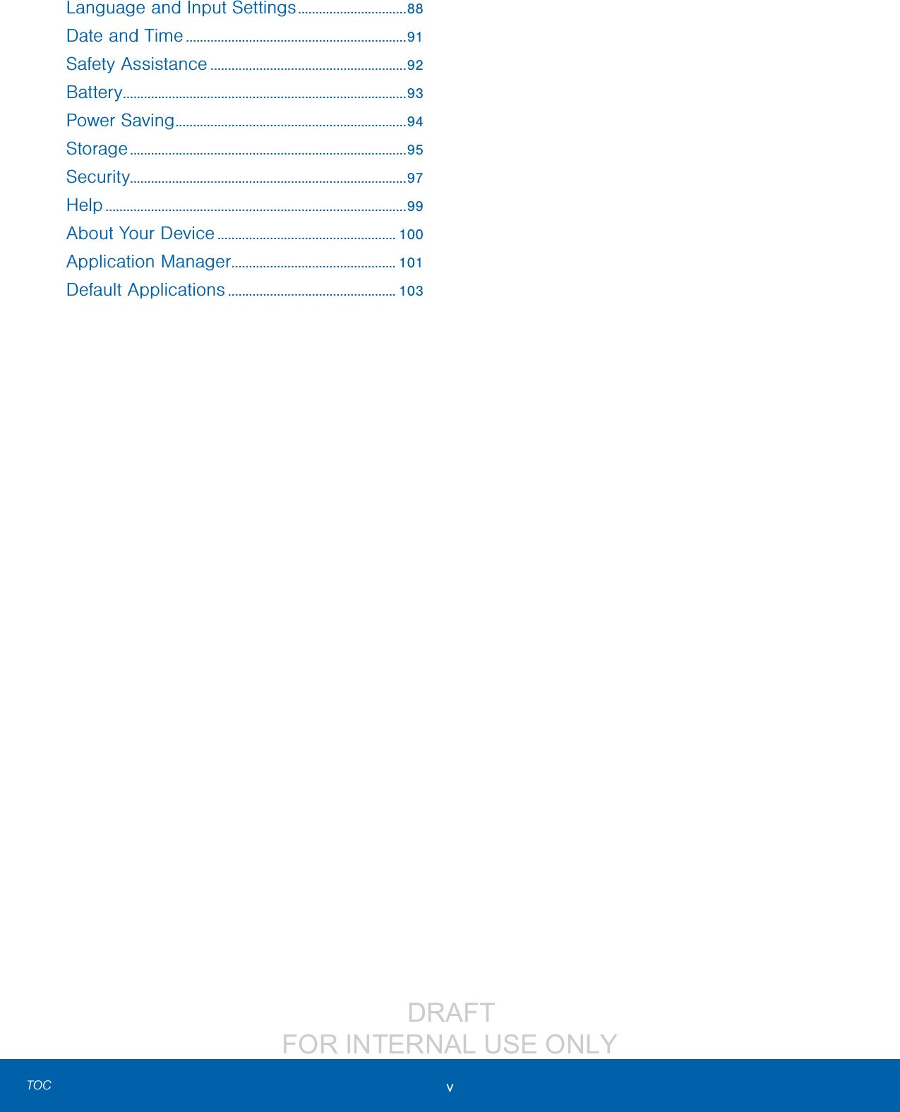                  DRAFT FOR INTERNAL USE ONLYv TOCLanguage and Input Settings ...............................88Date and Time ...............................................................91Safety Assistance ........................................................92Battery .................................................................................93Power Saving .................................................................. 94Storage ...............................................................................95Security...............................................................................97Help ......................................................................................99About Your Device ................................................... 100Application Manager ............................................... 101Default Applications ................................................ 103