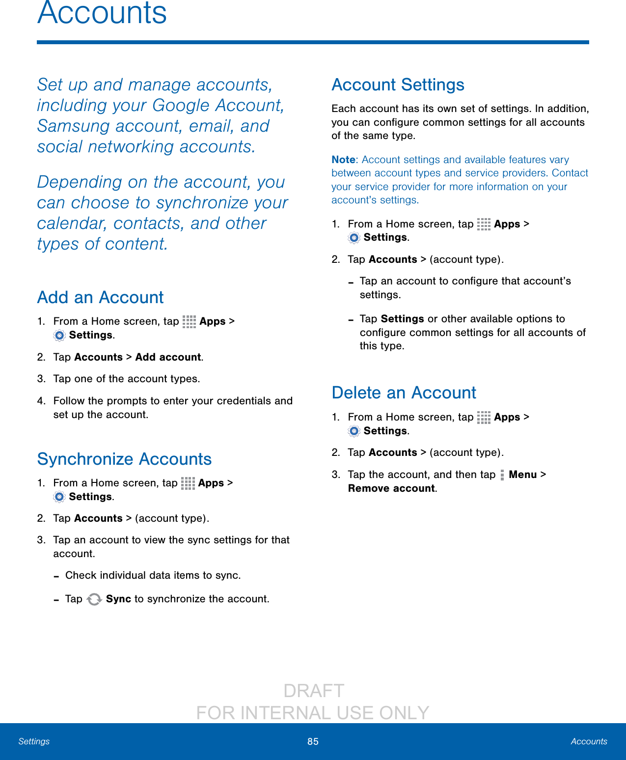                  DRAFT FOR INTERNAL USE ONLY85 AccountsSettingsAccountsSet up and manage accounts, including your Google Account, Samsung account, email, and social networking accounts.Depending on the account, you can choose to synchronize your calendar, contacts, and other types of content.Add an Account1.  From a Home screen, tap   Apps &gt; Settings.2. Tap Accounts &gt; Add account.3.  Tap one of the account types.4.  Follow the prompts to enter your credentials and set up the account.Synchronize Accounts1.  From a Home screen, tap   Apps &gt; Settings.2.  Tap Accounts &gt; (account type).3.  Tap an account to view the sync settings for that account. -Check individual data items to sync. -Tap   Sync to synchronize the account.Account SettingsEach account has its own set of settings. In addition, you can conﬁgure common settings for all accounts of the same type.Note: Account settings and available features vary between account types and service providers. Contact your service provider for more information on your account’s settings.1.  From a Home screen, tap   Apps &gt; Settings.2. Tap Accounts &gt; (account type). -Tap an account to conﬁgure that account’s settings. -Tap Settings or other available options to conﬁgure common settings for all accounts of this type.Delete an Account1.  From a Home screen, tap   Apps &gt; Settings.2. Tap Accounts &gt; (account type).3.  Tap the account, and then tap   Menu &gt; Removeaccount.