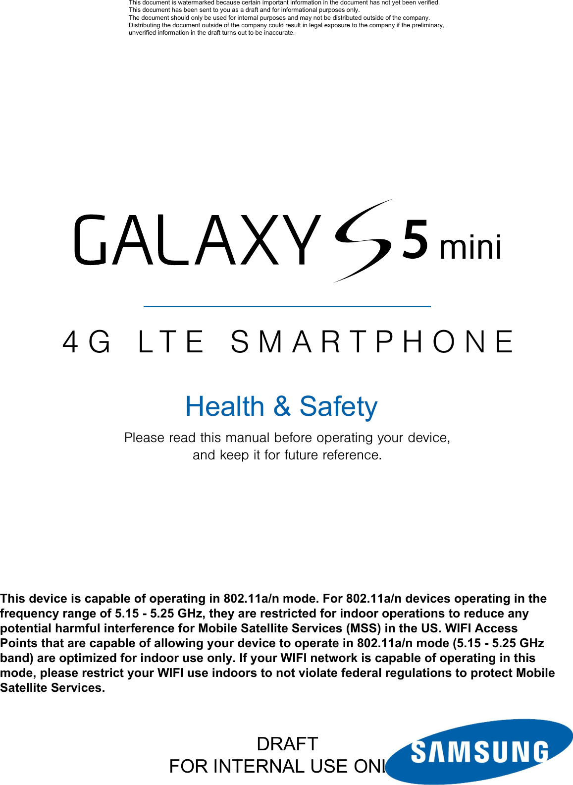 DRAFTFOR INTERNAL USE ONLY4G LTE SMARTPHONEPlease read this manual before operating your device, and keep it for future reference.This document is watermarked because certain important information in the document has not yet been verified. This document has been sent to you as a draft and for informational purposes only. The document should only be used for internal purposes and may not be distributed outside of the company. Distributing the document outside of the company could result in legal exposure to the company if the preliminary, unverified information in the draft turns out to be inaccurate.Health &amp; SafetyThis device is capable of operating in 802.11a/n mode. For 802.11a/n devices operating in the frequency range of 5.15 - 5.25 GHz, they are restricted for indoor operations to reduce any potential harmful interference for Mobile Satellite Services (MSS) in the US. WIFI Access Points that are capable of allowing your device to operate in 802.11a/n mode (5.15 - 5.25 GHz band) are optimized for indoor use only. If your WIFI network is capable of operating in this mode, please restrict your WIFI use indoors to not violate federal regulations to protect Mobile Satellite Services. 